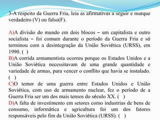 3-A respeito da Guerra Fria, leia as afirmativas a seguir e marque
verdadeiro (V) ou falso(F).
A)A divisão do mundo em dois blocos – um capitalista e outro
socialista – foi comum durante o período da Guerra Fria e só
terminou com a desintegração da União Soviética (URSS), em
1990. ( )
B)A corrida armamentista ocorreu porque os Estados Unidos e a
União Soviética necessitavam de uma grande quantidade e
variedade de armas, para vencer o conflito que havia se instalado.
( )
C)O temor de uma guerra entre Estados Unidos e União
Soviética, com uso de armamento nuclear, fez o período de a
Guerra Fria ser um dos mais tensos do século XX. ( )
D)A falta de investimento em setores como industrias de bens de
consumo, informática e agricultura foi um dos fatores
responsáveis pelo fim da União Soviética (URSS). ( )
 