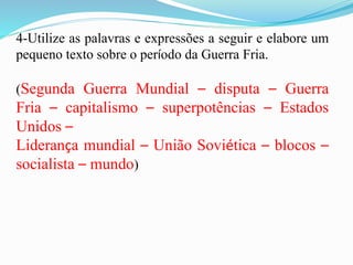4-Utilize as palavras e expressões a seguir e elabore um
pequeno texto sobre o período da Guerra Fria.
(Segunda Guerra Mundial – disputa – Guerra
Fria – capitalismo – superpotências – Estados
Unidos –
Liderança mundial – União Soviética – blocos –
socialista – mundo)
 
