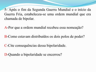 5- Após o fim da Segunda Guerra Mundial e o início da
Guerra Fria, estabeleceu-se uma ordem mundial que era
chamada de bipolar.
A-Por que a ordem mundial recebeu essa nomeação?
B-Como estavam distribuídos os dois polos de poder?
C-Cite consequências dessa bipolaridade.
D-Quando a bipolaridade se encerrou?
 