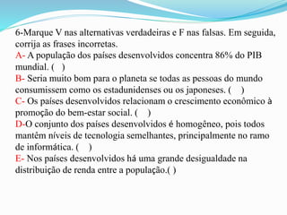 6-Marque V nas alternativas verdadeiras e F nas falsas. Em seguida,
corrija as frases incorretas.
A- A população dos países desenvolvidos concentra 86% do PIB
mundial. ( )
B- Seria muito bom para o planeta se todas as pessoas do mundo
consumissem como os estadunidenses ou os japoneses. ( )
C- Os países desenvolvidos relacionam o crescimento econômico à
promoção do bem-estar social. ( )
D-O conjunto dos países desenvolvidos é homogêneo, pois todos
mantêm níveis de tecnologia semelhantes, principalmente no ramo
de informática. ( )
E- Nos países desenvolvidos há uma grande desigualdade na
distribuição de renda entre a população.( )
 