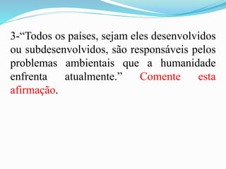 3-“Todos os países, sejam eles desenvolvidos
ou subdesenvolvidos, são responsáveis pelos
problemas ambientais que a humanidade
enfrenta atualmente.” Comente esta
afirmação.
 
