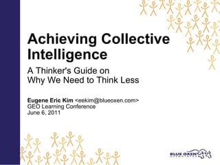 Achieving Collective Intelligence   A Thinker's Guide on Why We Need to Think Less   Eugene Eric Kim  <eekim@blueoxen.com> GEO Learning Conference June 6, 2011 