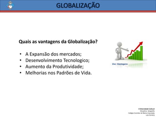 A Diversidade Cultural 
Disciplina: Geografia 
Colégio Conciliar de Maria Imaculada 
Luís Ferreira 
QuaisasvantagensdaGlobalização? 
•AExpansãodosmercados; 
•DesenvolvimentoTecnologico; 
•AumentodaProdutividade; 
•MelhoriasnosPadrõesdeVida. 
Doc. Vantagens  
