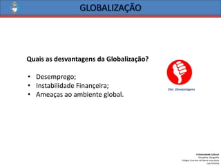 A Diversidade Cultural 
Disciplina: Geografia 
Colégio Conciliar de Maria Imaculada 
Luís Ferreira 
QuaisasdesvantagensdaGlobalização? 
•Desemprego; 
•InstabilidadeFinançeira; 
•Ameaçasaoambienteglobal. 
Doc. Desvantagens  