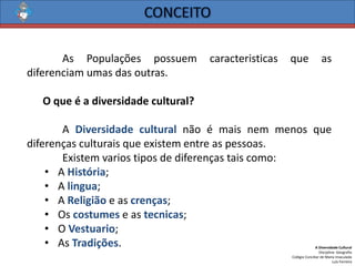 A Diversidade Cultural 
Disciplina: Geografia 
Colégio Conciliar de Maria Imaculada 
Luís Ferreira 
AsPopulaçõespossuemcaracteristicasqueasdiferenciamumasdasoutras. 
Oqueéadiversidadecultural? 
ADiversidadeculturalnãoémaisnemmenosquediferençasculturaisqueexistementreaspessoas. 
Existemvariostiposdediferençastaiscomo: 
•AHistória; 
•Alingua; 
•AReligiãoeascrenças; 
•Oscostumeseastecnicas; 
•OVestuario; 
•AsTradições.  