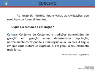 A Diversidade Cultural 
Disciplina: Geografia 
Colégio Conciliar de Maria Imaculada 
Luís Ferreira 
Aolongodahistória,foramvariasascivilizaçõesqueevoluíramdeformadiferentes. 
Oqueéaculturaeacivilização? 
Cultura-ConjuntodeCostumesetradiçõestransmitidosdegeraçãoemgeraçãonumadeterminadapopulação, normalmentecorrespondeaumaregiãoouaumpaís.Alínguaemquecadaculturaseexpressaé,emgeral,oseuelementomaisforte. 
Retirado de À Descoberta –Geografia 8ºAno  