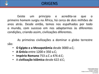 A Diversidade Cultural 
Disciplina: Geografia 
Colégio Conciliar de Maria Imaculada 
Luís Ferreira 
Existeumprincipioeacredita-sequeoprimeirohomemsurgiunaÁfrica,hácercadedoismilhõesdeanosatrás.Desdeentão,temosnosespalhadosportodoomundo,comsucessoemnosadaptarmosàsdiferentescondições,criandoassim,civilizaçõesdiferentes. 
Asprimeirascivilizaçõesadominarogloboterrestresão: 
•OEgiptoeaMesopotâmiadesde3000a.C; 
•AGréciaentre1200e350a.C; 
•ImpérioRomano753a.Ca476d.C; 
•AcivilizaçãoIslâmicadesde622d.C;  