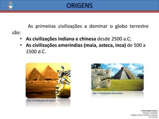 A Diversidade Cultural 
Disciplina: Geografia 
Colégio Conciliar de Maria Imaculada 
Luís Ferreira 
Asprimeirascivilizaçõesadominarogloboterrestresão: 
•As civilizações indiana e chinesadesde 2500 a.C; 
•As civilizações ameríndias (maia, asteca, inca)de 500 a 1500 d.C. 
Doc. A Civilização do Egipto 
Doc. A Civilização Ameríndias  