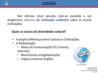 A Diversidade Cultural 
Disciplina: Geografia 
Colégio Conciliar de Maria Imaculada 
Luís Ferreira 
Nosúltimoscincoséculos,tem-seassistidoaumprogressivodomíniodacivilizaçãoocidentalsobreasoutrascivilizações. 
Quaisascausasdadiversidadecultural? 
•ApropriadiferençaentreCulturaseCivilizações; 
•AGlobalização 
•MeiosdeComunicação(TV,Cinema, 
Internet); 
•Movimentosantiglobalização. 
•LinguaUniversal(Inglês) 
Doc. A Internet  