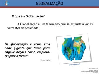 A Diversidade Cultural 
Disciplina: Geografia 
Colégio Conciliar de Maria Imaculada 
Luís Ferreira 
OqueéaGlobalização? 
AGlobalizaçãoéumfenómenoqueseestendeavariasvertentesdasociedade. 
“Aglobalizaçãoécomoumaondagigantequetantopodeengolirnaçõescomoempurrá- lasparaafrente” 
Joseph Stiglitz  