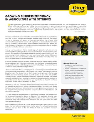 CASE STUDY
www.otterbox.com
GROWING BUSINESS EFFICIENCY
IN AGRICULTURE WITH OTTERBOX
Our application gets used in quite possibly one of the worst environments you can imagine. We are here in
Florida in the citrus industry, the tablets get introduced to dust, dirt, hydraulic oil, they get dropped, they get rained
on,they get kicked,cussed,beat,and the Defender Series eliminates any concern we have over whether or not the
tablet can survive in that environment.
“ “
— David Summers
The agricultural industry is one that is often perceived from the outside as very traditional
and slow to adopt the latest technologies. However, many companies are leading
the way by partnering with growers to implement new systems that enhance yields,
increase efficiency and better comply with regulations for food production and labor.
Geo Ag Solutions of Lake Placid, Fla., is proudly forging the way for citrus growers and
other producers in the region with custom applications deployed on Samsung tablets
protected by OtterBox Defender Series cases.
Geo Ag was founded more than a decade ago with proprietary software aimed at
increasing efficiency for agricultural producers, specifically in Florida’s booming citrus
industry. Its customized solutions were designed to gather and report in-field data, and
more recently, to track employee hours and work history. Today, around 350 crews in
Florida are using Geo Ag’s Harvest Pay platform to collect labor information in the field
and comply with state and federal regulations.
In its early years,the company struggled with how to deploy its software,having created
its own equipment with limited success. It moved to on-the-market ruggedized portable
computers that worked well for the ag industry, but the $6,500 per device price tag was
a barrier for many potential Geo Ag customers.
“Today we are able to offer our same program on a consumer grade device that is often
subsidized by the mobile service care providers and carriers,” said Geo Ag manager
David Summers. “The device that we like to recommend right now is the Samsung
GALAXY Tab series. The large display is usually perfect for out in the field, and the
Samsung GALAXY line are mainstream devices that are readily available.The OtterBox
cases are available for them as well,which is important for our application,because we
wouldn’t be able to offer that without some type of protection on there. We won’t send
them out in the field without an OtterBox on them.”
Like many of Geo Ag’s customers, Florida-based Overlook Harvesting Company uses
the federal H-2A visa program to bring in workers from Mexico to harvest citrus. Harvest
Pay streamlines the intensive data collection and tracking data required to comply with
the program. During harvesting season, the company will run more than 20 crews with
about 650 pickers total.
“Our crew leaders are using the tablets for time-keeping in the fields,”said Noradilia Lora,
the employment compliance director for Overlook. “They keep track of worker hours
as well as tubs each picker picks throughout the day. We use it to make sure that our
workers are being paid correctly for the amount of time they spend in the field or the
tubs that they are picking.”
Prior to deploying Harvest Pay on a tablet device, Overlook was keeping records using
paper that had to be manually entered into the system. The software has increased
accuracy and cut down on the time it takes to track and record the necessary
information.
Geo Ag Solutions
•	 Headquarters: Lake Placid, Florida
•	 Founded: 1999
•	 Services: Customized and out-of-the-box
software solutions for the agricultural
industry for tracking yields, labor
information and other in-field data
•	 Mobile technology: More than 300
Samsung GALAXY tablet devices with
OtterBox Defender Series cases
 