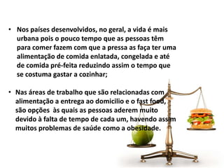 • Nos países desenvolvidos, no geral, a vida é mais
urbana pois o pouco tempo que as pessoas têm
para comer fazem com que a pressa as faça ter uma
alimentação de comida enlatada, congelada e até
de comida pré-feita reduzindo assim o tempo que
se costuma gastar a cozinhar;
• Nas áreas de trabalho que são relacionadas com
alimentação a entrega ao domicilio e o fast food,
são opções às quais as pessoas aderem muito
devido à falta de tempo de cada um, havendo assim
muitos problemas de saúde como a obesidade.
 