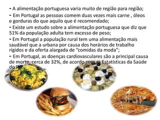 - A alimentação portuguesa varia muito de região para região;
- Em Portugal as pessoas comem duas vezes mais carne , óleos
e gorduras do que aquilo que é recomendado;
- Existe um estudo sobre a alimentação portuguesa que diz que
51% da população adulta tem excesso de peso;
- Em Portugal a população rural tem uma alimentação mais
saudável que a urbana por causa dos horários de trabalho
rígidos e da oferta alargada de “comidas da moda”;
- Em Portugal, as doenças cardiovasculares são a principal causa
de morte, cerca de 32%, de acordo com as Estatísticas da Saúde
do INE.
 