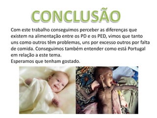 Com este trabalho conseguimos perceber as diferenças que
existem na alimentação entre os PD e os PED, vimos que tanto
uns como outros têm problemas, uns por excesso outros por falta
de comida. Conseguimos também entender como está Portugal
em relação a este tema.
Esperamos que tenham gostado.
 