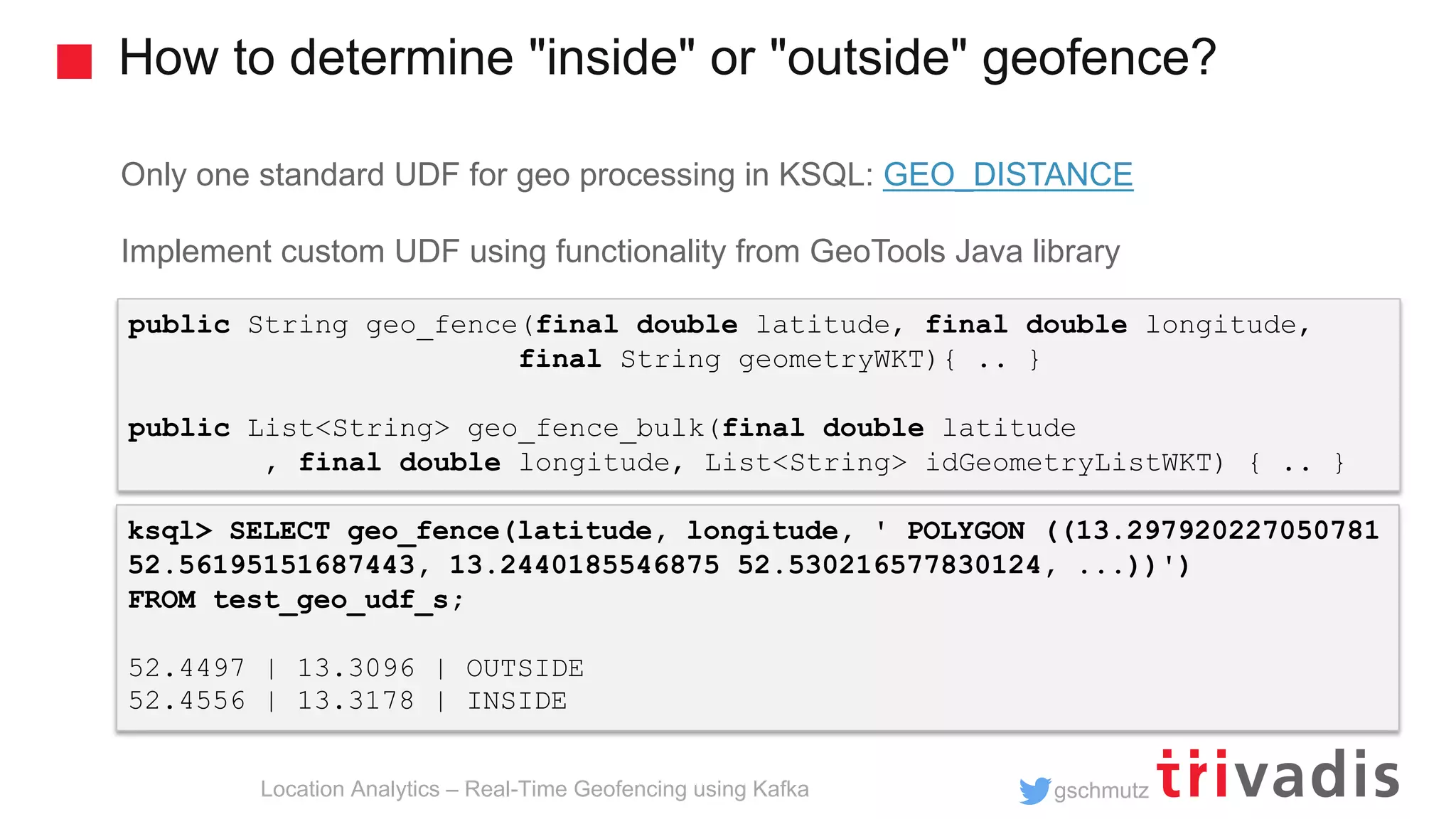 gschmutz How to determine "inside" or "outside" geofence? Location Analytics – Real-Time Geofencing using Kafka Only one standard UDF for geo processing in KSQL: GEO_DISTANCE Implement custom UDF using functionality from GeoTools Java library public String geo_fence(final double latitude, final double longitude, final String geometryWKT){ .. } public List<String> geo_fence_bulk(final double latitude , final double longitude, List<String> idGeometryListWKT) { .. } ksql> SELECT geo_fence(latitude, longitude, ' POLYGON ((13.297920227050781 52.56195151687443, 13.2440185546875 52.530216577830124, ...))') FROM test_geo_udf_s; 52.4497 | 13.3096 | OUTSIDE 52.4556 | 13.3178 | INSIDE 