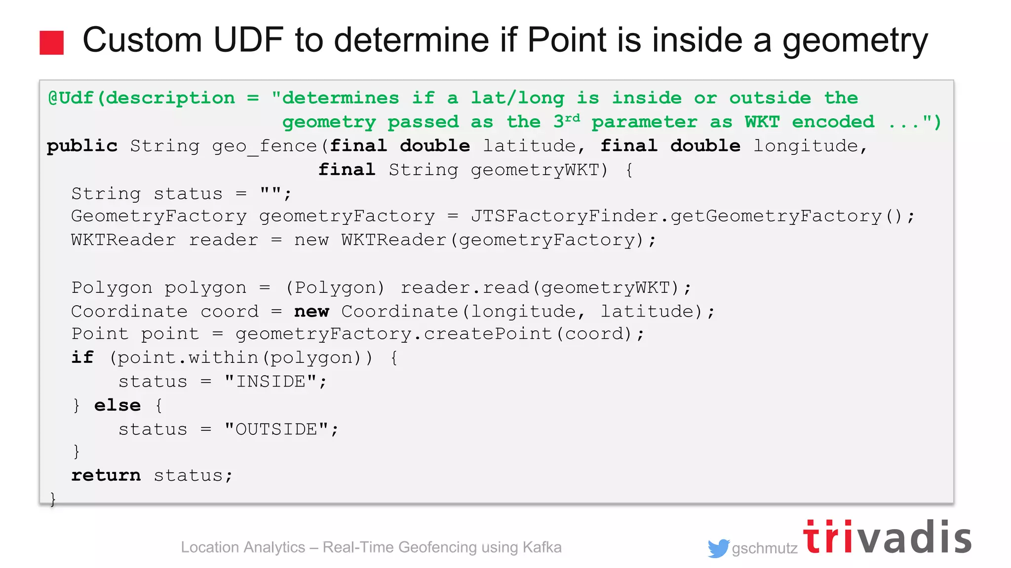 gschmutz Custom UDF to determine if Point is inside a geometry Location Analytics – Real-Time Geofencing using Kafka @Udf(description = "determines if a lat/long is inside or outside the geometry passed as the 3rd parameter as WKT encoded ...") public String geo_fence(final double latitude, final double longitude, final String geometryWKT) { String status = ""; GeometryFactory geometryFactory = JTSFactoryFinder.getGeometryFactory(); WKTReader reader = new WKTReader(geometryFactory); Polygon polygon = (Polygon) reader.read(geometryWKT); Coordinate coord = new Coordinate(longitude, latitude); Point point = geometryFactory.createPoint(coord); if (point.within(polygon)) { status = "INSIDE"; } else { status = "OUTSIDE"; } return status; } 