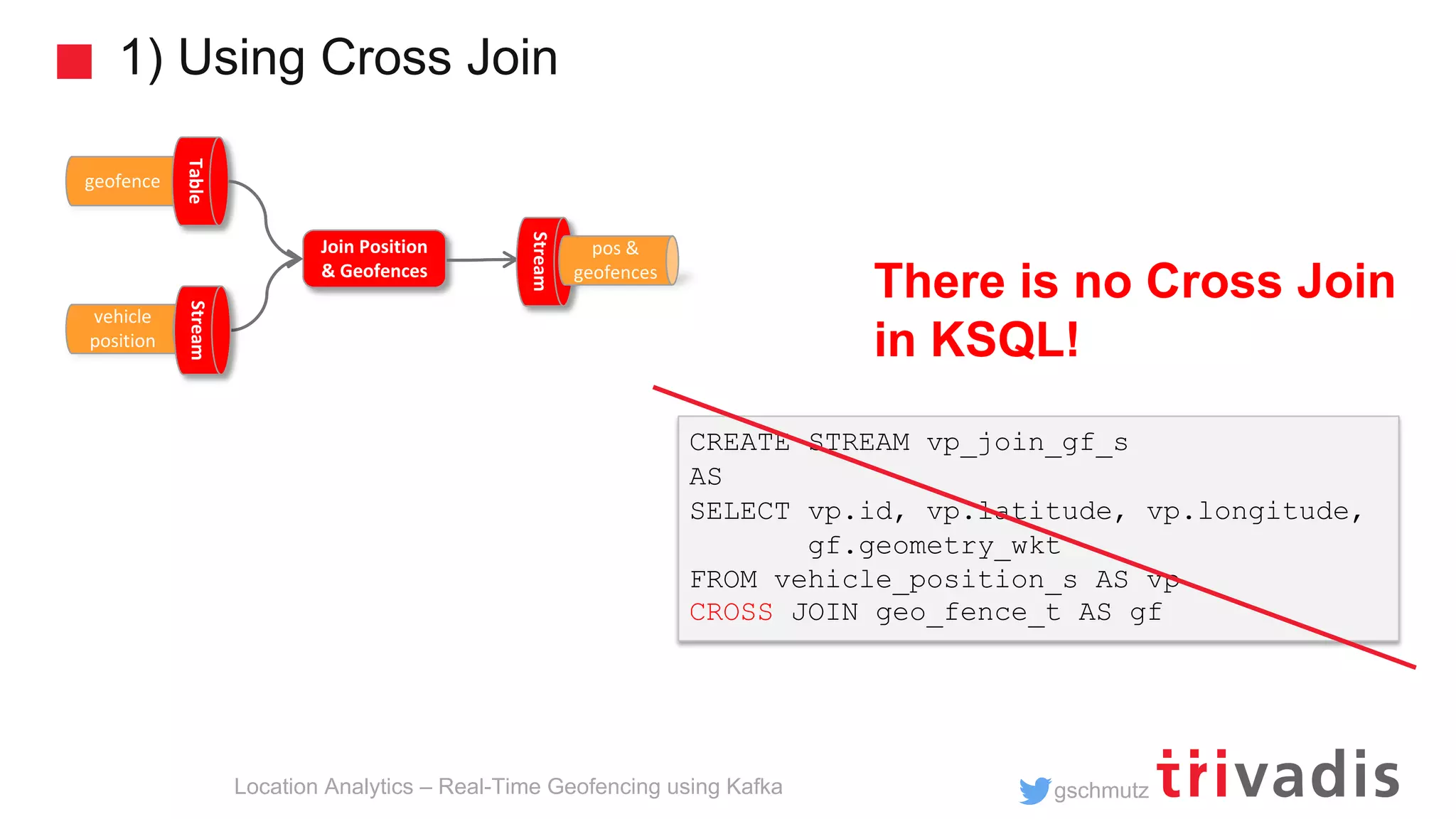gschmutz 1) Using Cross Join Location Analytics – Real-Time Geofencing using Kafka geofence Table Join Position & Geofences vehicle position Stream Stream pos & geofences CREATE STREAM vp_join_gf_s AS SELECT vp.id, vp.latitude, vp.longitude, gf.geometry_wkt FROM vehicle_position_s AS vp CROSS JOIN geo_fence_t AS gf There is no Cross Join in KSQL! 