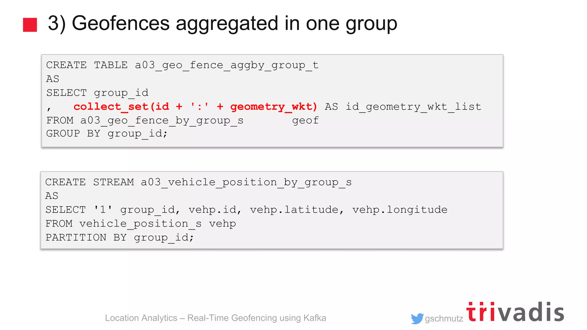 gschmutz 3) Geofences aggregated in one group Location Analytics – Real-Time Geofencing using Kafka CREATE TABLE a03_geo_fence_aggby_group_t AS SELECT group_id , collect_set(id + ':' + geometry_wkt) AS id_geometry_wkt_list FROM a03_geo_fence_by_group_s geof GROUP BY group_id; CREATE STREAM a03_vehicle_position_by_group_s AS SELECT '1' group_id, vehp.id, vehp.latitude, vehp.longitude FROM vehicle_position_s vehp PARTITION BY group_id; 