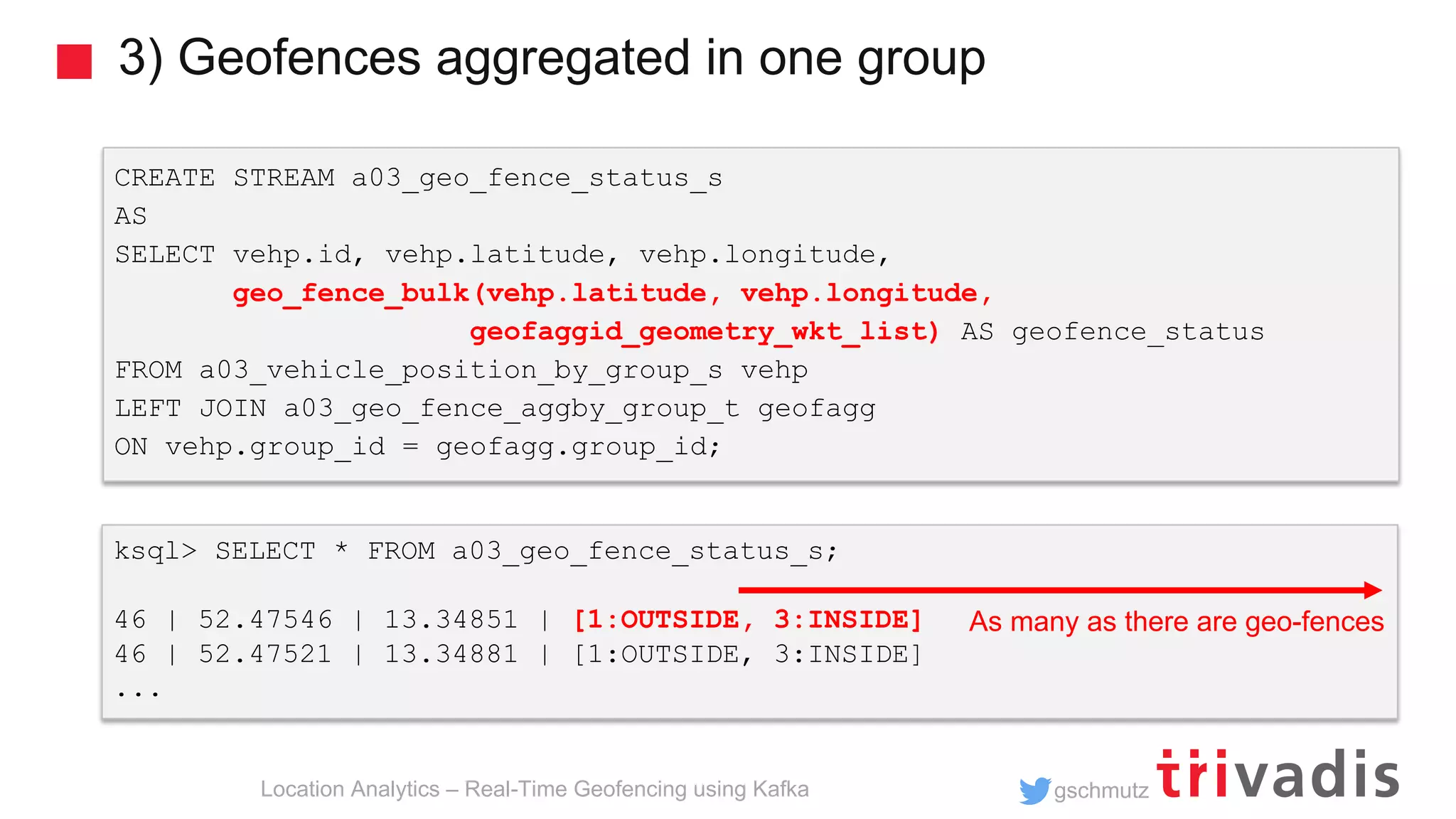 gschmutz 3) Geofences aggregated in one group Location Analytics – Real-Time Geofencing using Kafka ksql> SELECT * FROM a03_geo_fence_status_s; 46 | 52.47546 | 13.34851 | [1:OUTSIDE, 3:INSIDE] 46 | 52.47521 | 13.34881 | [1:OUTSIDE, 3:INSIDE] ... CREATE STREAM a03_geo_fence_status_s AS SELECT vehp.id, vehp.latitude, vehp.longitude, geo_fence_bulk(vehp.latitude, vehp.longitude, geofaggid_geometry_wkt_list) AS geofence_status FROM a03_vehicle_position_by_group_s vehp LEFT JOIN a03_geo_fence_aggby_group_t geofagg ON vehp.group_id = geofagg.group_id; As many as there are geo-fences 