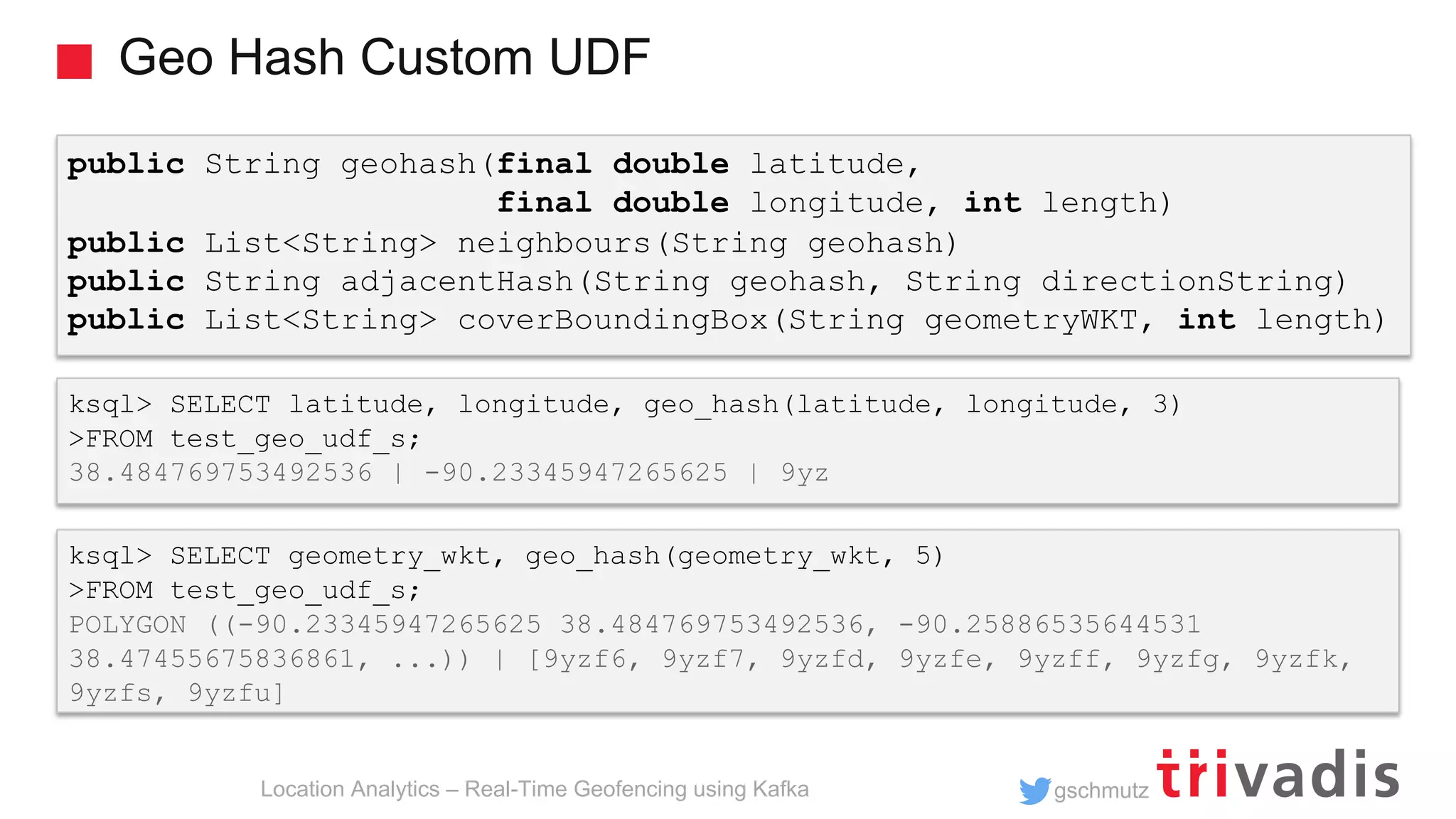 gschmutz Geo Hash Custom UDF Location Analytics – Real-Time Geofencing using Kafka ksql> SELECT latitude, longitude, geo_hash(latitude, longitude, 3) >FROM test_geo_udf_s; 38.484769753492536 | -90.23345947265625 | 9yz public String geohash(final double latitude, final double longitude, int length) public List<String> neighbours(String geohash) public String adjacentHash(String geohash, String directionString) public List<String> coverBoundingBox(String geometryWKT, int length) ksql> SELECT geometry_wkt, geo_hash(geometry_wkt, 5) >FROM test_geo_udf_s; POLYGON ((-90.23345947265625 38.484769753492536, -90.25886535644531 38.47455675836861, ...)) | [9yzf6, 9yzf7, 9yzfd, 9yzfe, 9yzff, 9yzfg, 9yzfk, 9yzfs, 9yzfu] 