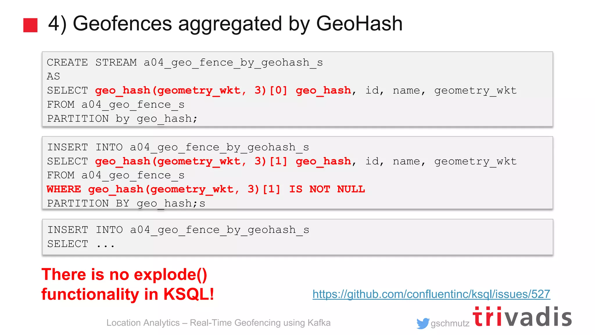 gschmutz 4) Geofences aggregated by GeoHash Location Analytics – Real-Time Geofencing using Kafka CREATE STREAM a04_geo_fence_by_geohash_s AS SELECT geo_hash(geometry_wkt, 3)[0] geo_hash, id, name, geometry_wkt FROM a04_geo_fence_s PARTITION by geo_hash; INSERT INTO a04_geo_fence_by_geohash_s SELECT geo_hash(geometry_wkt, 3)[1] geo_hash, id, name, geometry_wkt FROM a04_geo_fence_s WHERE geo_hash(geometry_wkt, 3)[1] IS NOT NULL PARTITION BY geo_hash;s INSERT INTO a04_geo_fence_by_geohash_s SELECT ... There is no explode() functionality in KSQL! https://github.com/confluentinc/ksql/issues/527 