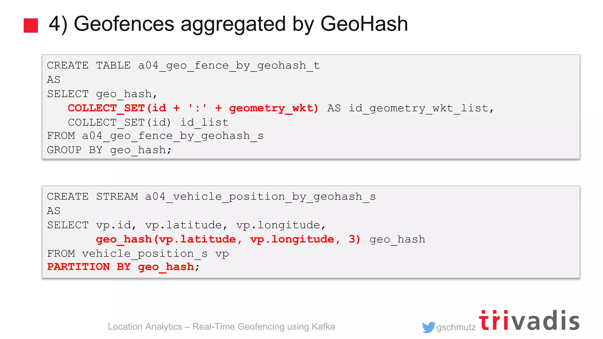 gschmutz 4) Geofences aggregated by GeoHash Location Analytics – Real-Time Geofencing using Kafka CREATE TABLE a04_geo_fence_by_geohash_t AS SELECT geo_hash, COLLECT_SET(id + ':' + geometry_wkt) AS id_geometry_wkt_list, COLLECT_SET(id) id_list FROM a04_geo_fence_by_geohash_s GROUP BY geo_hash; CREATE STREAM a04_vehicle_position_by_geohash_s AS SELECT vp.id, vp.latitude, vp.longitude, geo_hash(vp.latitude, vp.longitude, 3) geo_hash FROM vehicle_position_s vp PARTITION BY geo_hash; 