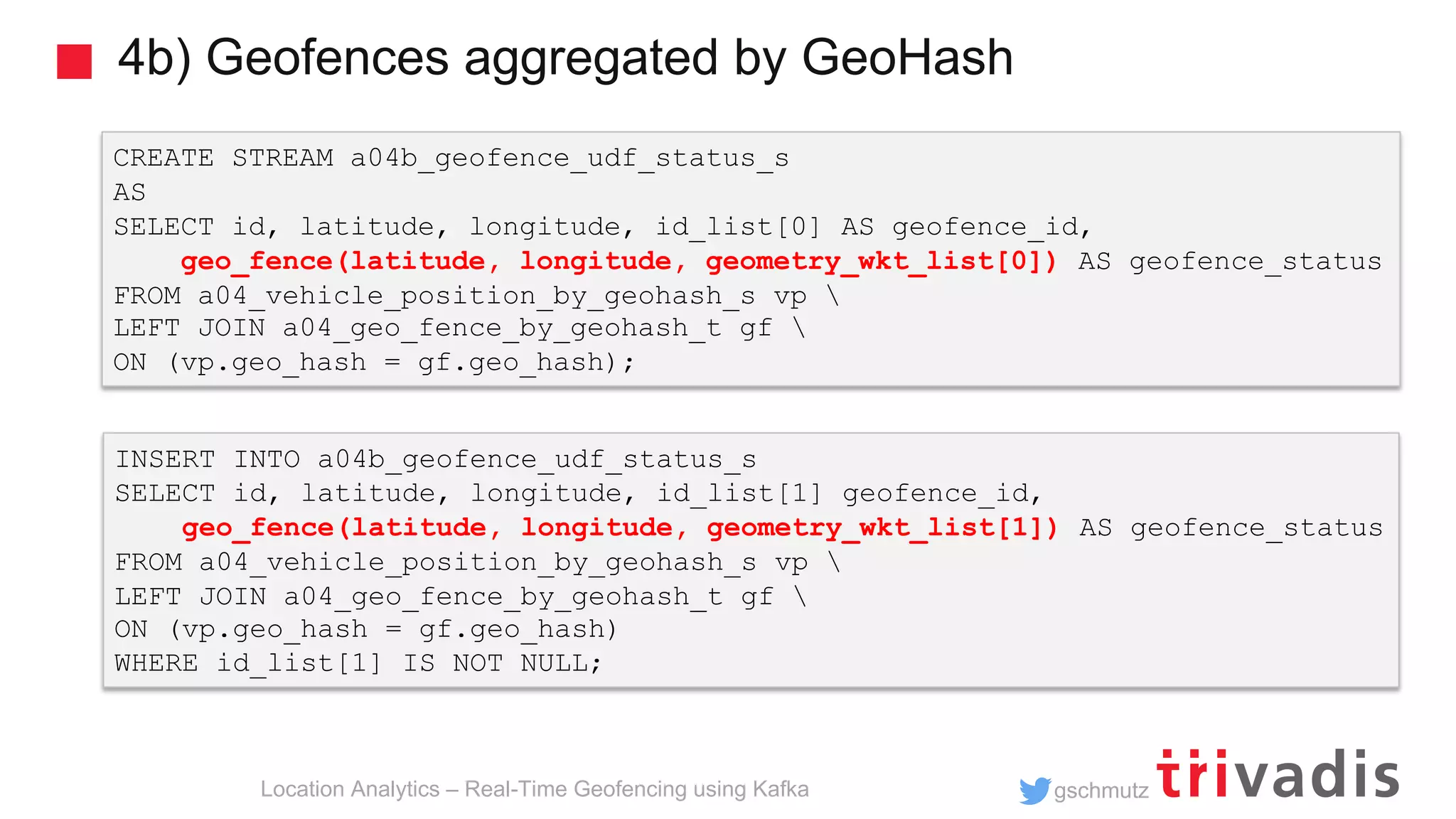 gschmutz 4b) Geofences aggregated by GeoHash Location Analytics – Real-Time Geofencing using Kafka CREATE STREAM a04b_geofence_udf_status_s AS SELECT id, latitude, longitude, id_list[0] AS geofence_id, geo_fence(latitude, longitude, geometry_wkt_list[0]) AS geofence_status FROM a04_vehicle_position_by_geohash_s vp LEFT JOIN a04_geo_fence_by_geohash_t gf ON (vp.geo_hash = gf.geo_hash); INSERT INTO a04b_geofence_udf_status_s SELECT id, latitude, longitude, id_list[1] geofence_id, geo_fence(latitude, longitude, geometry_wkt_list[1]) AS geofence_status FROM a04_vehicle_position_by_geohash_s vp LEFT JOIN a04_geo_fence_by_geohash_t gf ON (vp.geo_hash = gf.geo_hash) WHERE id_list[1] IS NOT NULL; 