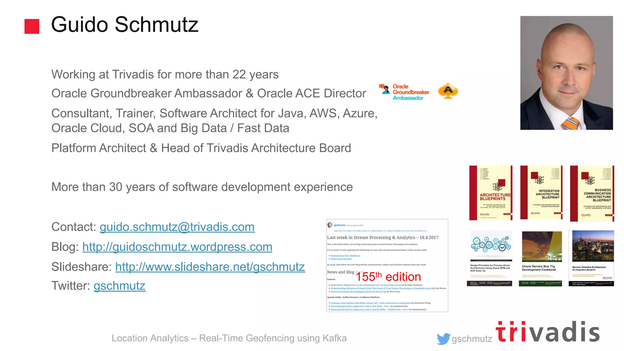 gschmutz Guido Schmutz Location Analytics – Real-Time Geofencing using Kafka Working at Trivadis for more than 22 years Oracle Groundbreaker Ambassador & Oracle ACE Director Consultant, Trainer, Software Architect for Java, AWS, Azure, Oracle Cloud, SOA and Big Data / Fast Data Platform Architect & Head of Trivadis Architecture Board More than 30 years of software development experience Contact: guido.schmutz@trivadis.com Blog: http://guidoschmutz.wordpress.com Slideshare: http://www.slideshare.net/gschmutz Twitter: gschmutz 155th edition 
