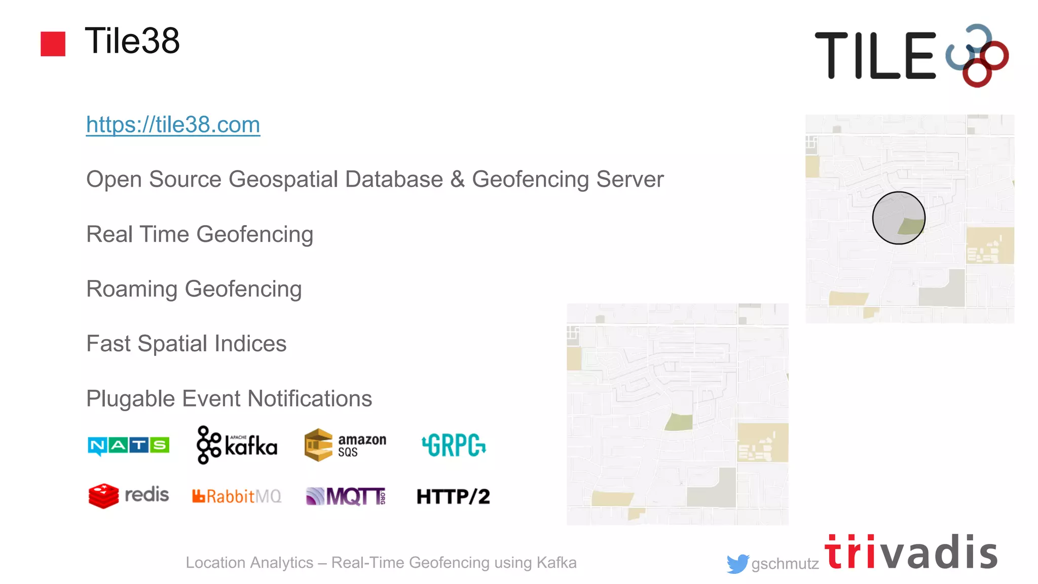 gschmutz Tile38 Location Analytics – Real-Time Geofencing using Kafka https://tile38.com Open Source Geospatial Database & Geofencing Server Real Time Geofencing Roaming Geofencing Fast Spatial Indices Plugable Event Notifications 