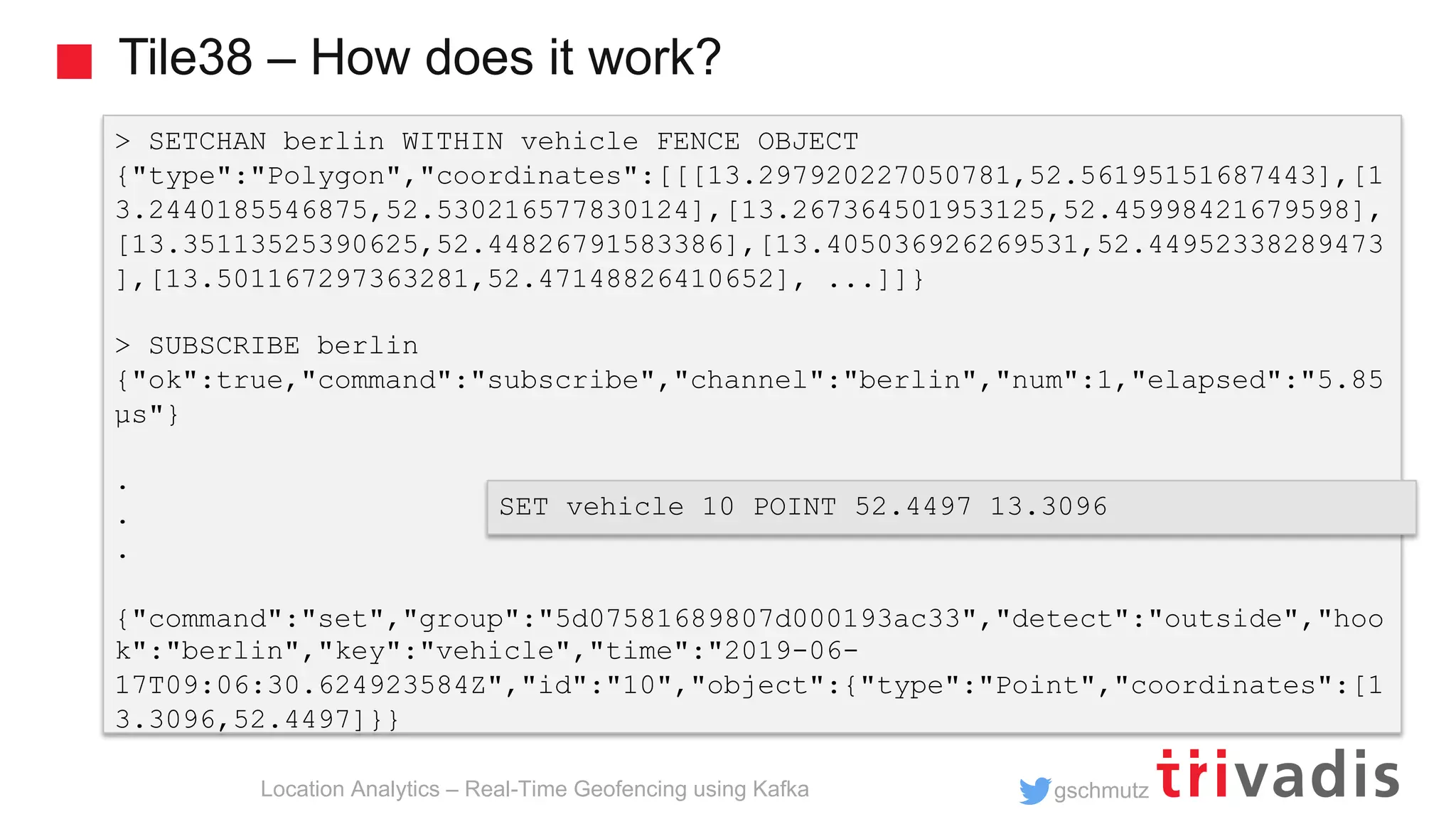 gschmutz Tile38 – How does it work? Location Analytics – Real-Time Geofencing using Kafka > SETCHAN berlin WITHIN vehicle FENCE OBJECT {"type":"Polygon","coordinates":[[[13.297920227050781,52.56195151687443],[1 3.2440185546875,52.530216577830124],[13.267364501953125,52.45998421679598], [13.35113525390625,52.44826791583386],[13.405036926269531,52.44952338289473 ],[13.501167297363281,52.47148826410652], ...]]} > SUBSCRIBE berlin {"ok":true,"command":"subscribe","channel":"berlin","num":1,"elapsed":"5.85 µs"} . . . {"command":"set","group":"5d07581689807d000193ac33","detect":"outside","hoo k":"berlin","key":"vehicle","time":"2019-06- 17T09:06:30.624923584Z","id":"10","object":{"type":"Point","coordinates":[1 3.3096,52.4497]}} SET vehicle 10 POINT 52.4497 13.3096 