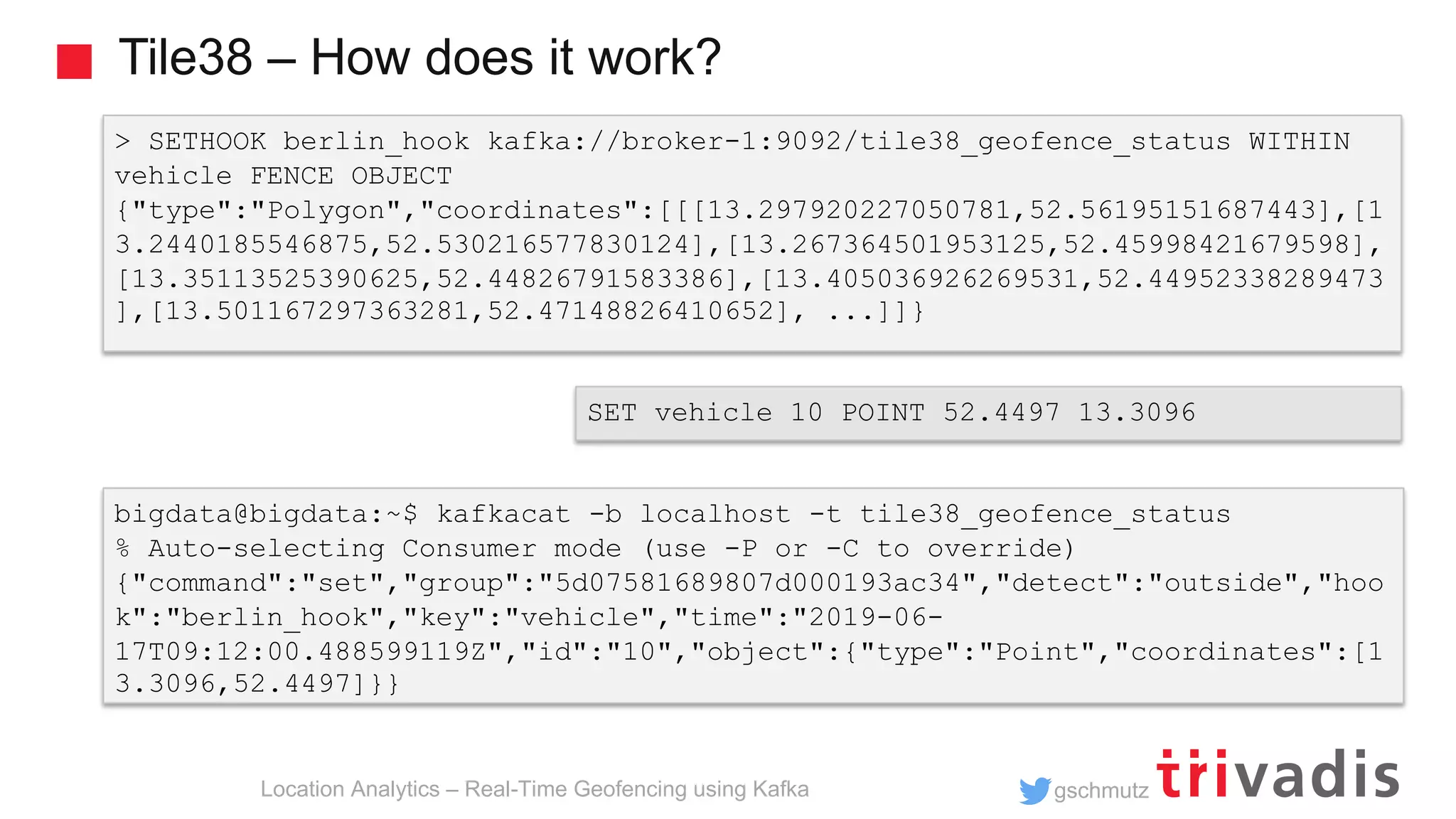 gschmutz Tile38 – How does it work? Location Analytics – Real-Time Geofencing using Kafka > SETHOOK berlin_hook kafka://broker-1:9092/tile38_geofence_status WITHIN vehicle FENCE OBJECT {"type":"Polygon","coordinates":[[[13.297920227050781,52.56195151687443],[1 3.2440185546875,52.530216577830124],[13.267364501953125,52.45998421679598], [13.35113525390625,52.44826791583386],[13.405036926269531,52.44952338289473 ],[13.501167297363281,52.47148826410652], ...]]} bigdata@bigdata:~$ kafkacat -b localhost -t tile38_geofence_status % Auto-selecting Consumer mode (use -P or -C to override) {"command":"set","group":"5d07581689807d000193ac34","detect":"outside","hoo k":"berlin_hook","key":"vehicle","time":"2019-06- 17T09:12:00.488599119Z","id":"10","object":{"type":"Point","coordinates":[1 3.3096,52.4497]}} SET vehicle 10 POINT 52.4497 13.3096 