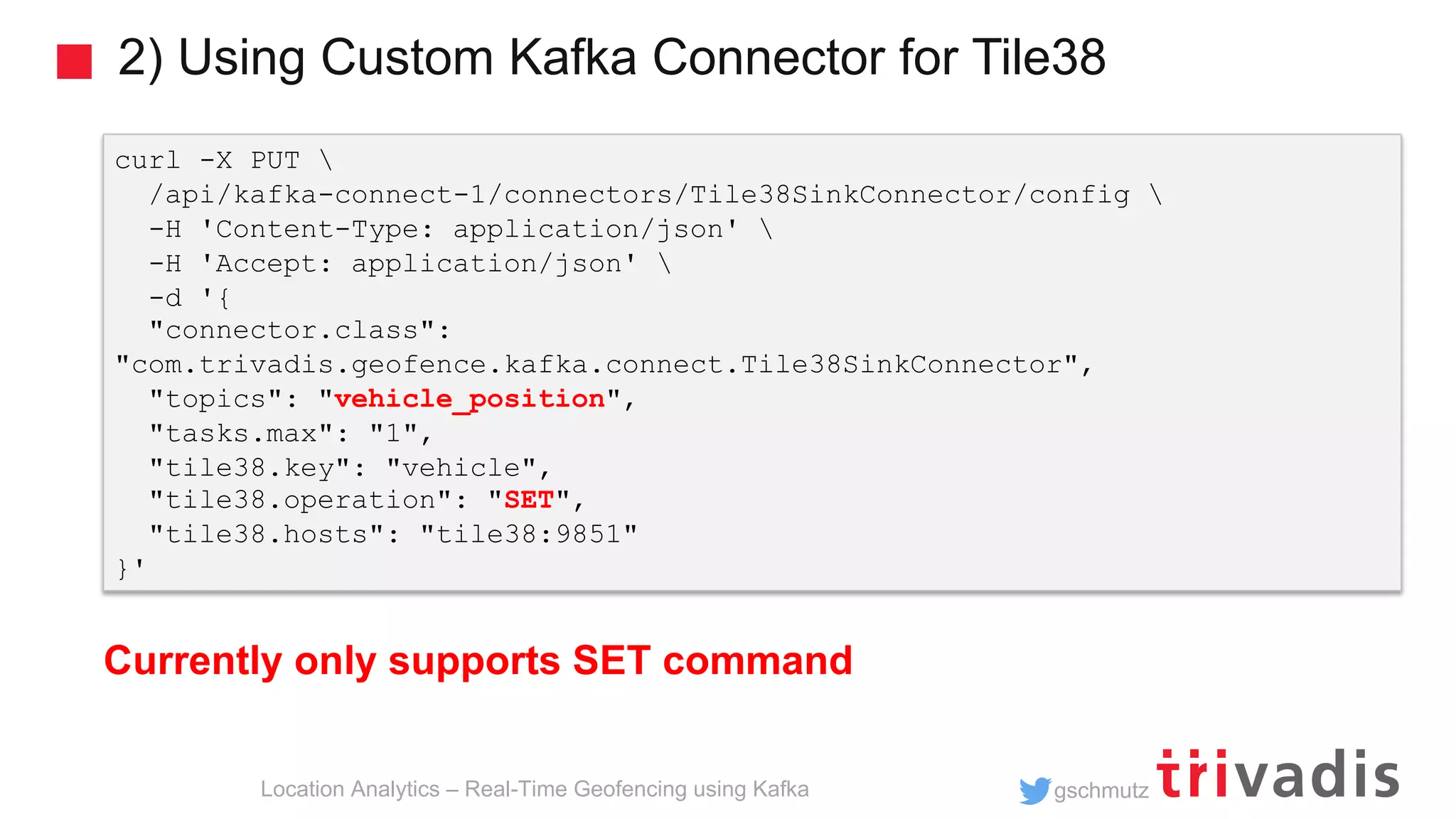 gschmutz 2) Using Custom Kafka Connector for Tile38 Location Analytics – Real-Time Geofencing using Kafka curl -X PUT /api/kafka-connect-1/connectors/Tile38SinkConnector/config -H 'Content-Type: application/json' -H 'Accept: application/json' -d '{ "connector.class": "com.trivadis.geofence.kafka.connect.Tile38SinkConnector", "topics": "vehicle_position", "tasks.max": "1", "tile38.key": "vehicle", "tile38.operation": "SET", "tile38.hosts": "tile38:9851" }' Currently only supports SET command 