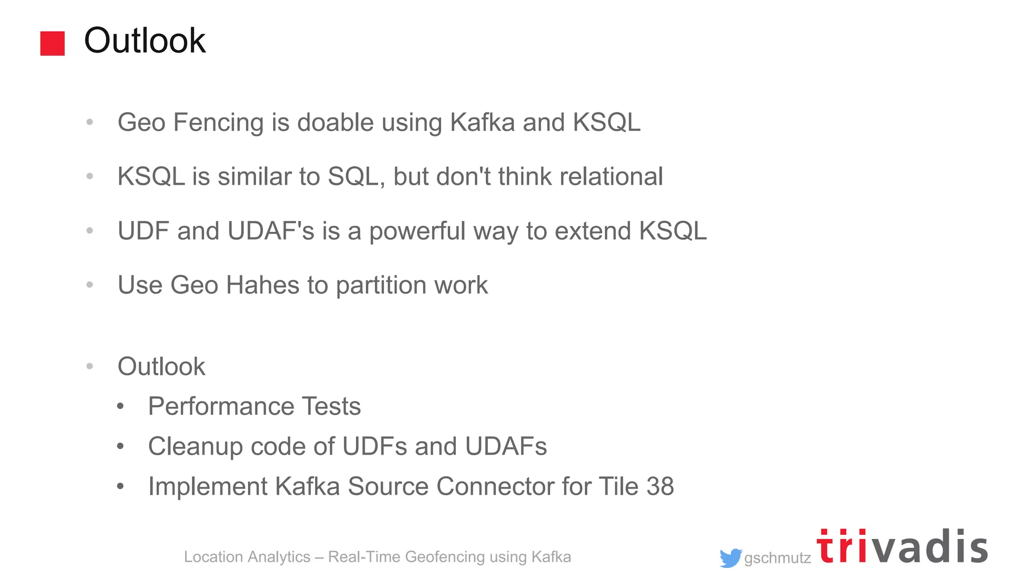gschmutz Outlook Location Analytics – Real-Time Geofencing using Kafka • Geo Fencing is doable using Kafka and KSQL • KSQL is similar to SQL, but don't think relational • UDF and UDAF's is a powerful way to extend KSQL • Use Geo Hahes to partition work • Outlook • Performance Tests • Cleanup code of UDFs and UDAFs • Implement Kafka Source Connector for Tile 38 