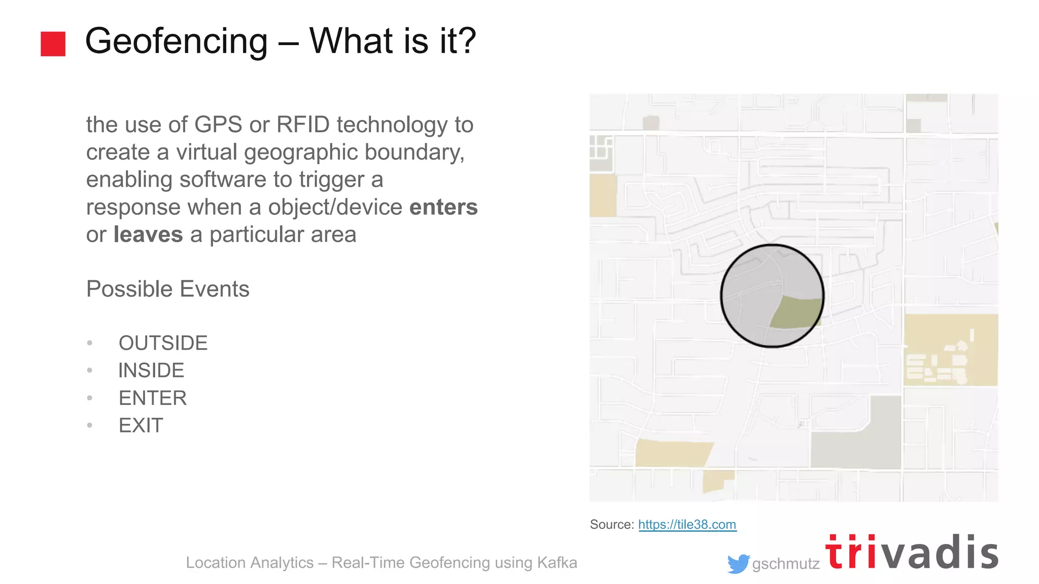 gschmutz Geofencing – What is it? Location Analytics – Real-Time Geofencing using Kafka the use of GPS or RFID technology to create a virtual geographic boundary, enabling software to trigger a response when a object/device enters or leaves a particular area Possible Events • OUTSIDE • lNSIDE • ENTER • EXIT Source: https://tile38.com 