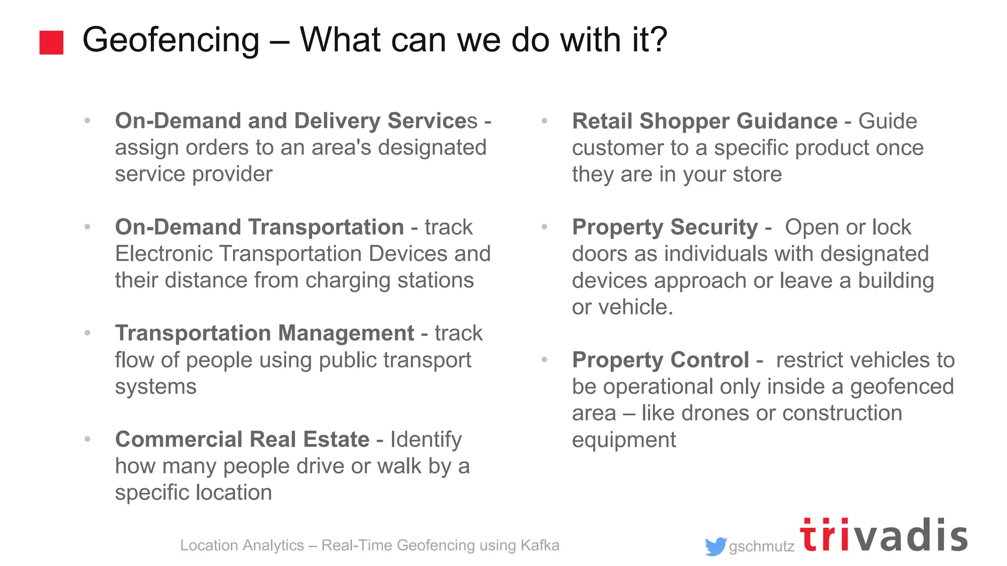 gschmutz Geofencing – What can we do with it? Location Analytics – Real-Time Geofencing using Kafka • On-Demand and Delivery Services - assign orders to an area's designated service provider • On-Demand Transportation - track Electronic Transportation Devices and their distance from charging stations • Transportation Management - track flow of people using public transport systems • Commercial Real Estate - Identify how many people drive or walk by a specific location • Retail Shopper Guidance - Guide customer to a specific product once they are in your store • Property Security - Open or lock doors as individuals with designated devices approach or leave a building or vehicle. • Property Control - restrict vehicles to be operational only inside a geofenced area – like drones or construction equipment 