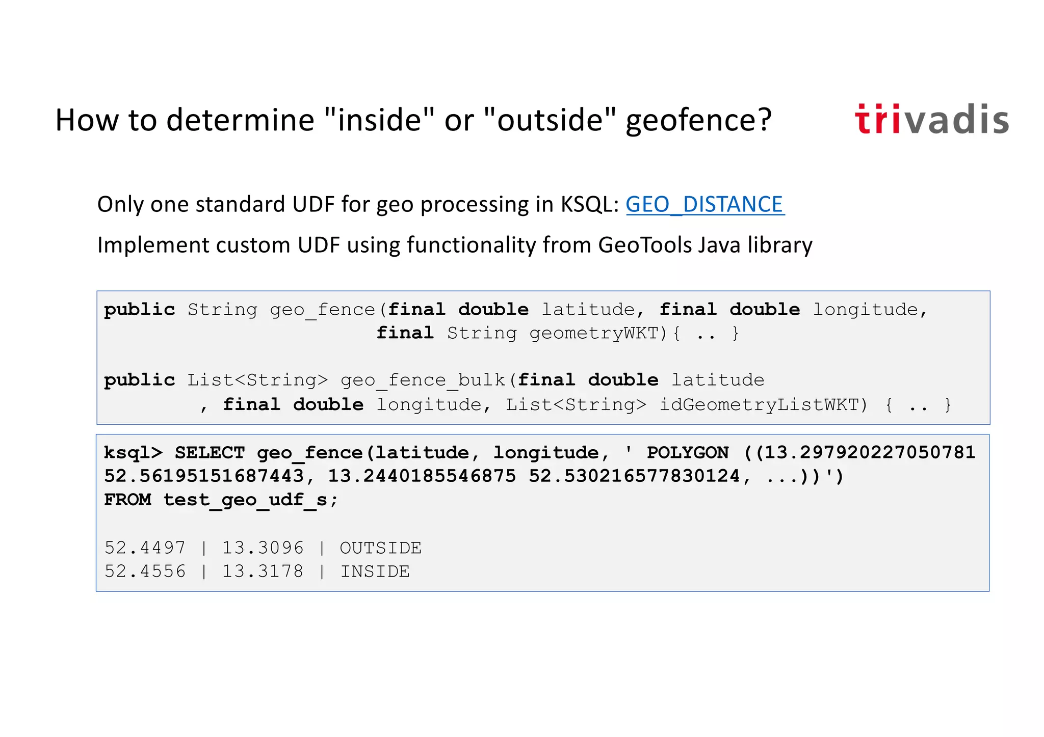 How to determine "inside" or "outside" geofence?
Only one standard UDF for geo processing in KSQL: GEO_DISTANCE
Implement custom UDF using functionality from GeoTools Java library
public String geo_fence(final double latitude, final double longitude,
final String geometryWKT){ .. }
public List<String> geo_fence_bulk(final double latitude
, final double longitude, List<String> idGeometryListWKT) { .. }
ksql> SELECT geo_fence(latitude, longitude, ' POLYGON ((13.297920227050781
52.56195151687443, 13.2440185546875 52.530216577830124, ...))')
FROM test_geo_udf_s;
52.4497 | 13.3096 | OUTSIDE
52.4556 | 13.3178 | INSIDE
 
