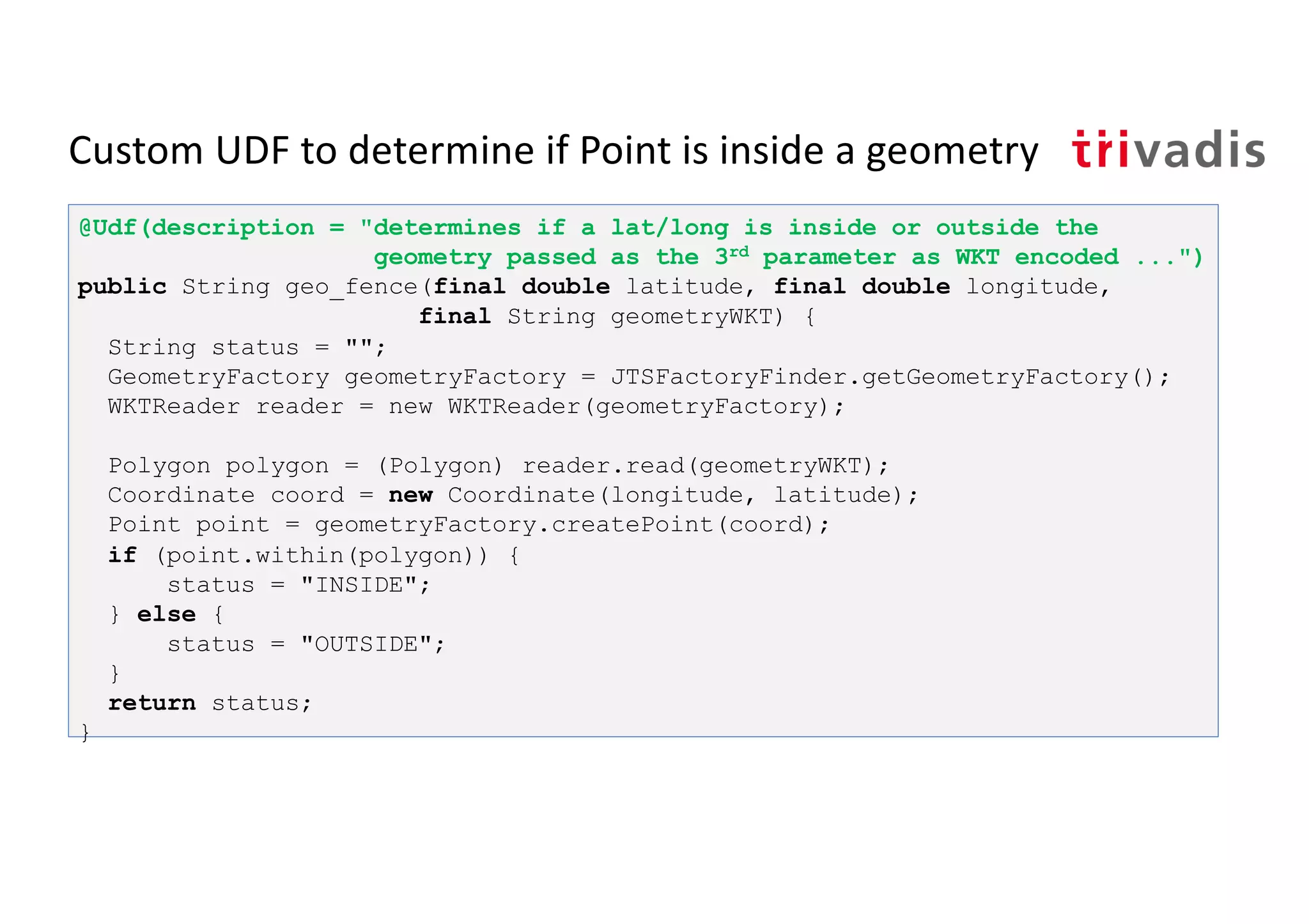 Custom UDF to determine if Point is inside a geometry
@Udf(description = "determines if a lat/long is inside or outside the
geometry passed as the 3rd parameter as WKT encoded ...")
public String geo_fence(final double latitude, final double longitude,
final String geometryWKT) {
String status = "";
GeometryFactory geometryFactory = JTSFactoryFinder.getGeometryFactory();
WKTReader reader = new WKTReader(geometryFactory);
Polygon polygon = (Polygon) reader.read(geometryWKT);
Coordinate coord = new Coordinate(longitude, latitude);
Point point = geometryFactory.createPoint(coord);
if (point.within(polygon)) {
status = "INSIDE";
} else {
status = "OUTSIDE";
}
return status;
}
 