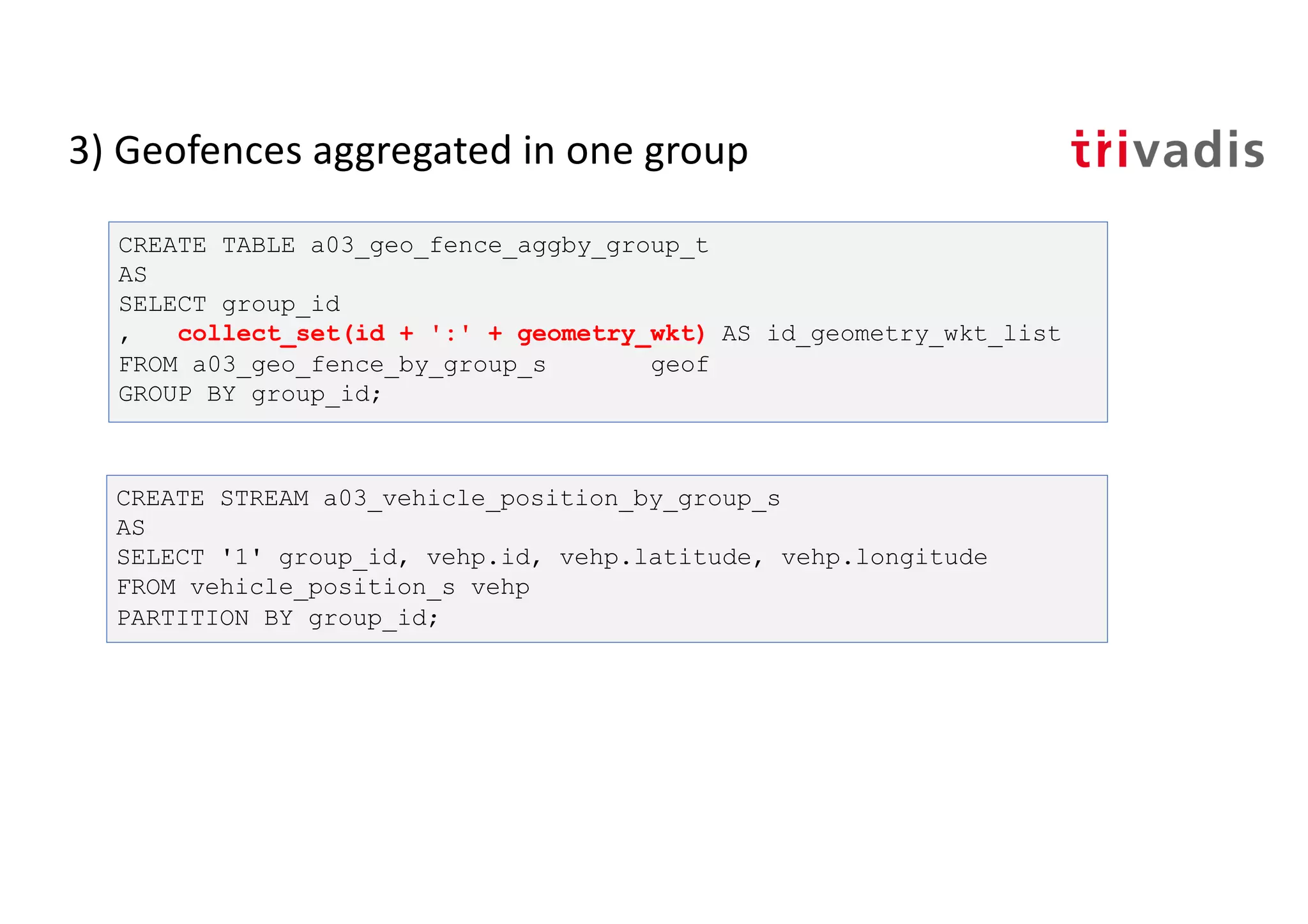 3) Geofences aggregated in one group
CREATE TABLE a03_geo_fence_aggby_group_t
AS
SELECT group_id
, collect_set(id + ':' + geometry_wkt) AS id_geometry_wkt_list
FROM a03_geo_fence_by_group_s geof
GROUP BY group_id;
CREATE STREAM a03_vehicle_position_by_group_s
AS
SELECT '1' group_id, vehp.id, vehp.latitude, vehp.longitude
FROM vehicle_position_s vehp
PARTITION BY group_id;
 
