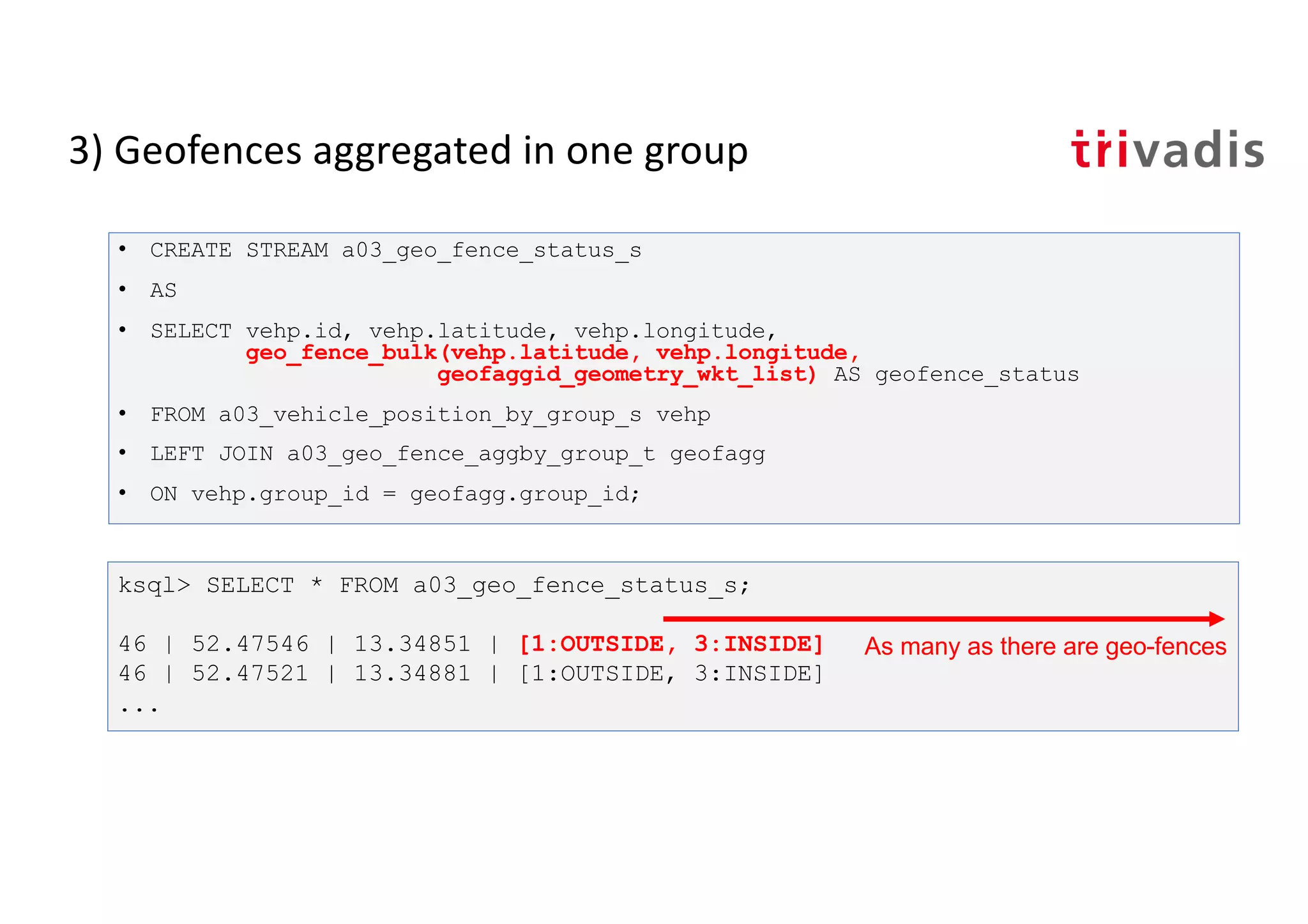 3) Geofences aggregated in one group
• CREATE STREAM a03_geo_fence_status_s
• AS
• SELECT vehp.id, vehp.latitude, vehp.longitude,
geo_fence_bulk(vehp.latitude, vehp.longitude,
geofaggid_geometry_wkt_list) AS geofence_status
• FROM a03_vehicle_position_by_group_s vehp
• LEFT JOIN a03_geo_fence_aggby_group_t geofagg
• ON vehp.group_id = geofagg.group_id;
ksql> SELECT * FROM a03_geo_fence_status_s;
46 | 52.47546 | 13.34851 | [1:OUTSIDE, 3:INSIDE]
46 | 52.47521 | 13.34881 | [1:OUTSIDE, 3:INSIDE]
...
As many as there are geo-fences
 