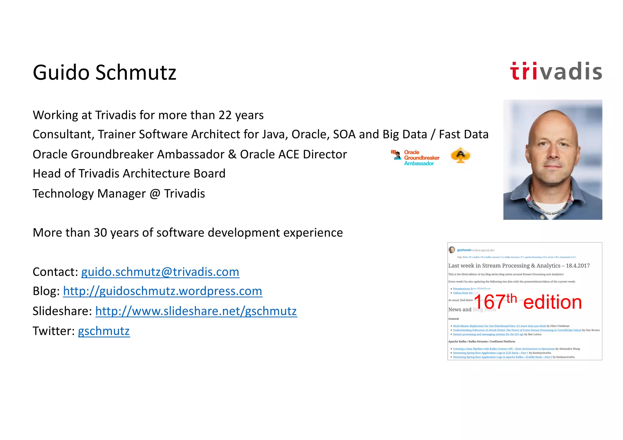 Guido Schmutz
Working at Trivadis for more than 22 years
Consultant, Trainer Software Architect for Java, Oracle, SOA and Big Data / Fast Data
Oracle Groundbreaker Ambassador & Oracle ACE Director
Head of Trivadis Architecture Board
Technology Manager @ Trivadis
More than 30 years of software development experience
Contact: guido.schmutz@trivadis.com
Blog: http://guidoschmutz.wordpress.com
Slideshare: http://www.slideshare.net/gschmutz
Twitter: gschmutz
167th edition
 