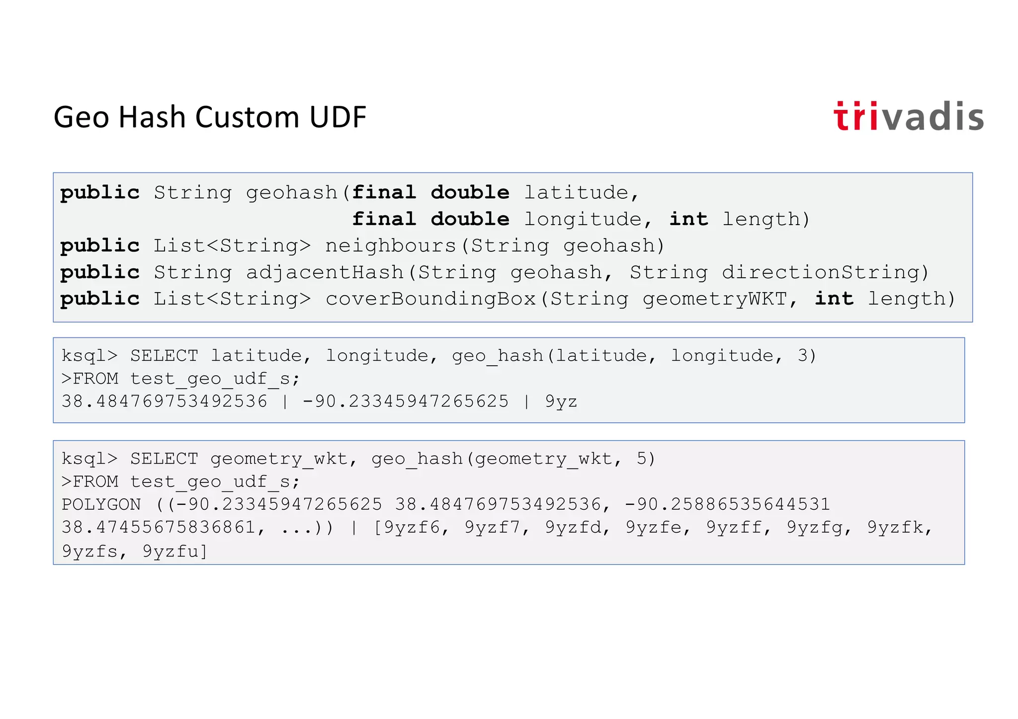 Geo Hash Custom UDF
ksql> SELECT latitude, longitude, geo_hash(latitude, longitude, 3)
>FROM test_geo_udf_s;
38.484769753492536 | -90.23345947265625 | 9yz
public String geohash(final double latitude,
final double longitude, int length)
public List<String> neighbours(String geohash)
public String adjacentHash(String geohash, String directionString)
public List<String> coverBoundingBox(String geometryWKT, int length)
ksql> SELECT geometry_wkt, geo_hash(geometry_wkt, 5)
>FROM test_geo_udf_s;
POLYGON ((-90.23345947265625 38.484769753492536, -90.25886535644531
38.47455675836861, ...)) | [9yzf6, 9yzf7, 9yzfd, 9yzfe, 9yzff, 9yzfg, 9yzfk,
9yzfs, 9yzfu]
 