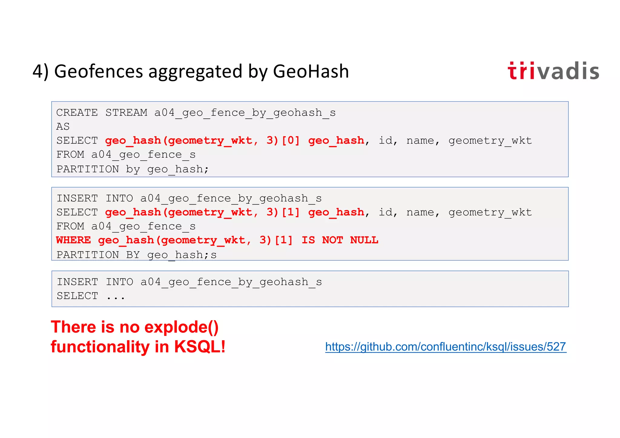 4) Geofences aggregated by GeoHash
CREATE STREAM a04_geo_fence_by_geohash_s
AS
SELECT geo_hash(geometry_wkt, 3)[0] geo_hash, id, name, geometry_wkt
FROM a04_geo_fence_s
PARTITION by geo_hash;
INSERT INTO a04_geo_fence_by_geohash_s
SELECT geo_hash(geometry_wkt, 3)[1] geo_hash, id, name, geometry_wkt
FROM a04_geo_fence_s
WHERE geo_hash(geometry_wkt, 3)[1] IS NOT NULL
PARTITION BY geo_hash;s
INSERT INTO a04_geo_fence_by_geohash_s
SELECT ...
There is no explode()
functionality in KSQL! https://github.com/confluentinc/ksql/issues/527
 