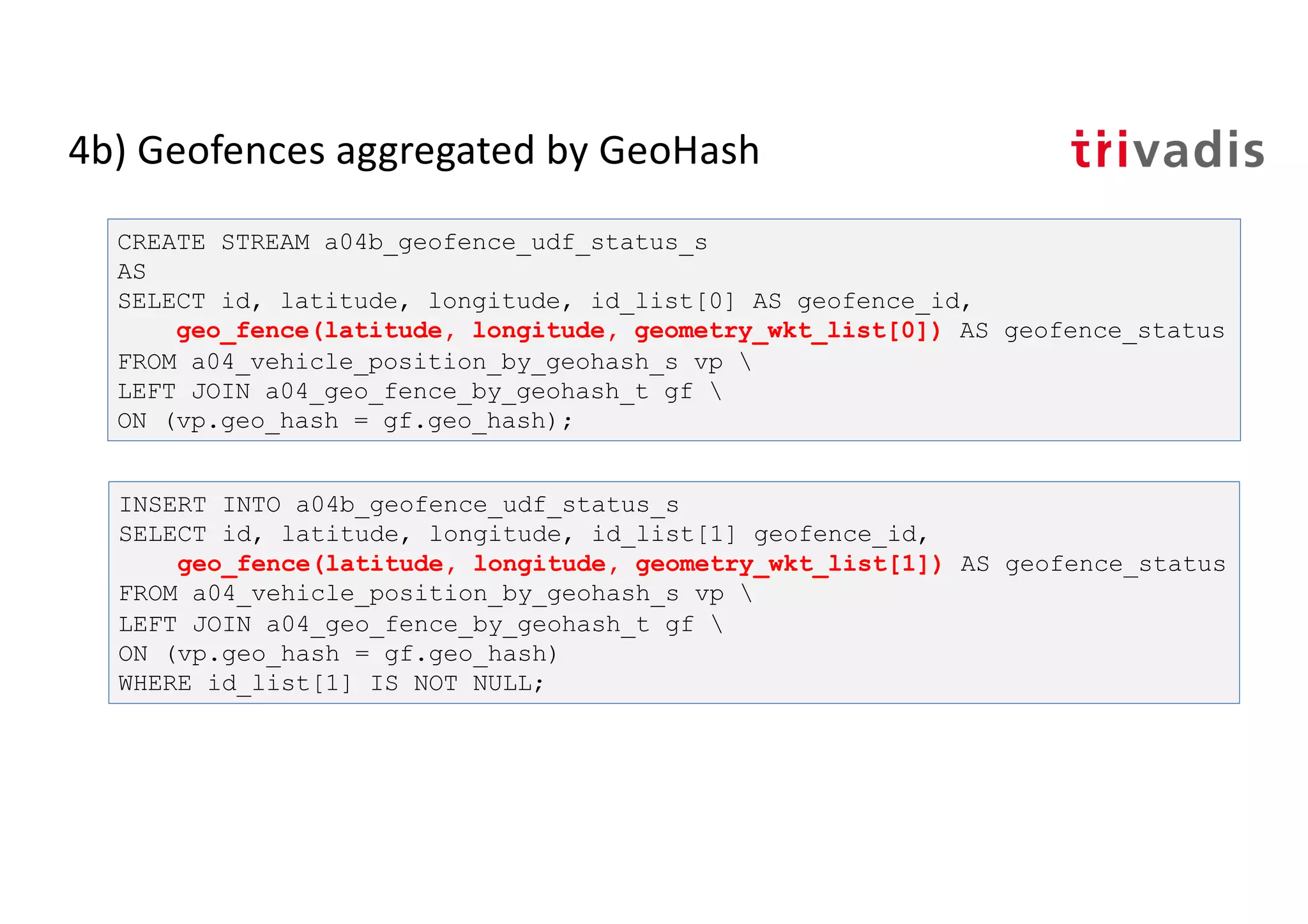 4b) Geofences aggregated by GeoHash
CREATE STREAM a04b_geofence_udf_status_s
AS
SELECT id, latitude, longitude, id_list[0] AS geofence_id,
geo_fence(latitude, longitude, geometry_wkt_list[0]) AS geofence_status
FROM a04_vehicle_position_by_geohash_s vp 
LEFT JOIN a04_geo_fence_by_geohash_t gf 
ON (vp.geo_hash = gf.geo_hash);
INSERT INTO a04b_geofence_udf_status_s
SELECT id, latitude, longitude, id_list[1] geofence_id,
geo_fence(latitude, longitude, geometry_wkt_list[1]) AS geofence_status
FROM a04_vehicle_position_by_geohash_s vp 
LEFT JOIN a04_geo_fence_by_geohash_t gf 
ON (vp.geo_hash = gf.geo_hash)
WHERE id_list[1] IS NOT NULL;
 