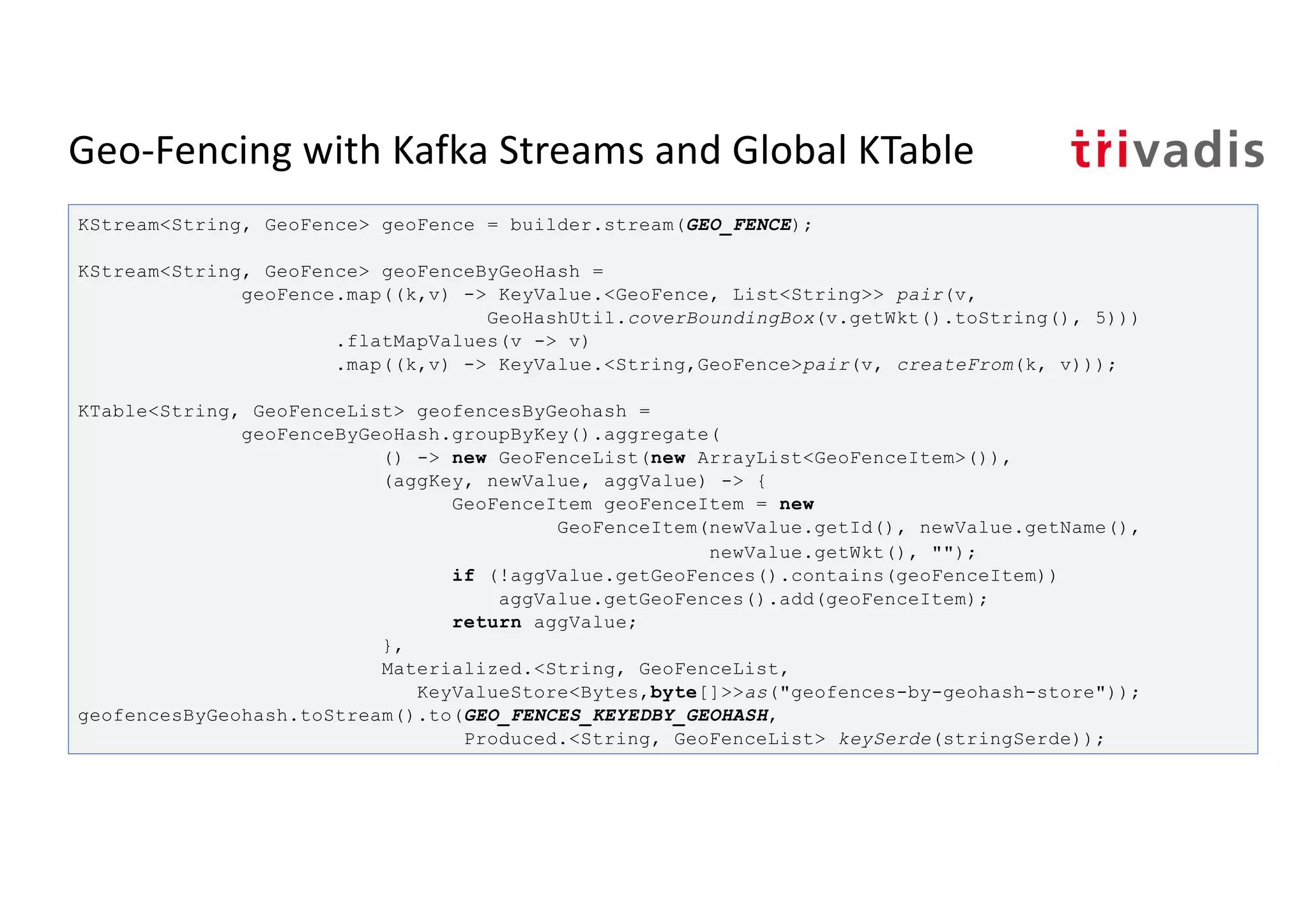Geo-Fencing with Kafka Streams and Global KTable
KStream<String, GeoFence> geoFence = builder.stream(GEO_FENCE);
KStream<String, GeoFence> geoFenceByGeoHash =
geoFence.map((k,v) -> KeyValue.<GeoFence, List<String>> pair(v,
GeoHashUtil.coverBoundingBox(v.getWkt().toString(), 5)))
.flatMapValues(v -> v)
.map((k,v) -> KeyValue.<String,GeoFence>pair(v, createFrom(k, v)));
KTable<String, GeoFenceList> geofencesByGeohash =
geoFenceByGeoHash.groupByKey().aggregate(
() -> new GeoFenceList(new ArrayList<GeoFenceItem>()),
(aggKey, newValue, aggValue) -> {
GeoFenceItem geoFenceItem = new
GeoFenceItem(newValue.getId(), newValue.getName(),
newValue.getWkt(), "");
if (!aggValue.getGeoFences().contains(geoFenceItem))
aggValue.getGeoFences().add(geoFenceItem);
return aggValue;
},
Materialized.<String, GeoFenceList,
KeyValueStore<Bytes,byte[]>>as("geofences-by-geohash-store"));
geofencesByGeohash.toStream().to(GEO_FENCES_KEYEDBY_GEOHASH,
Produced.<String, GeoFenceList> keySerde(stringSerde));
 