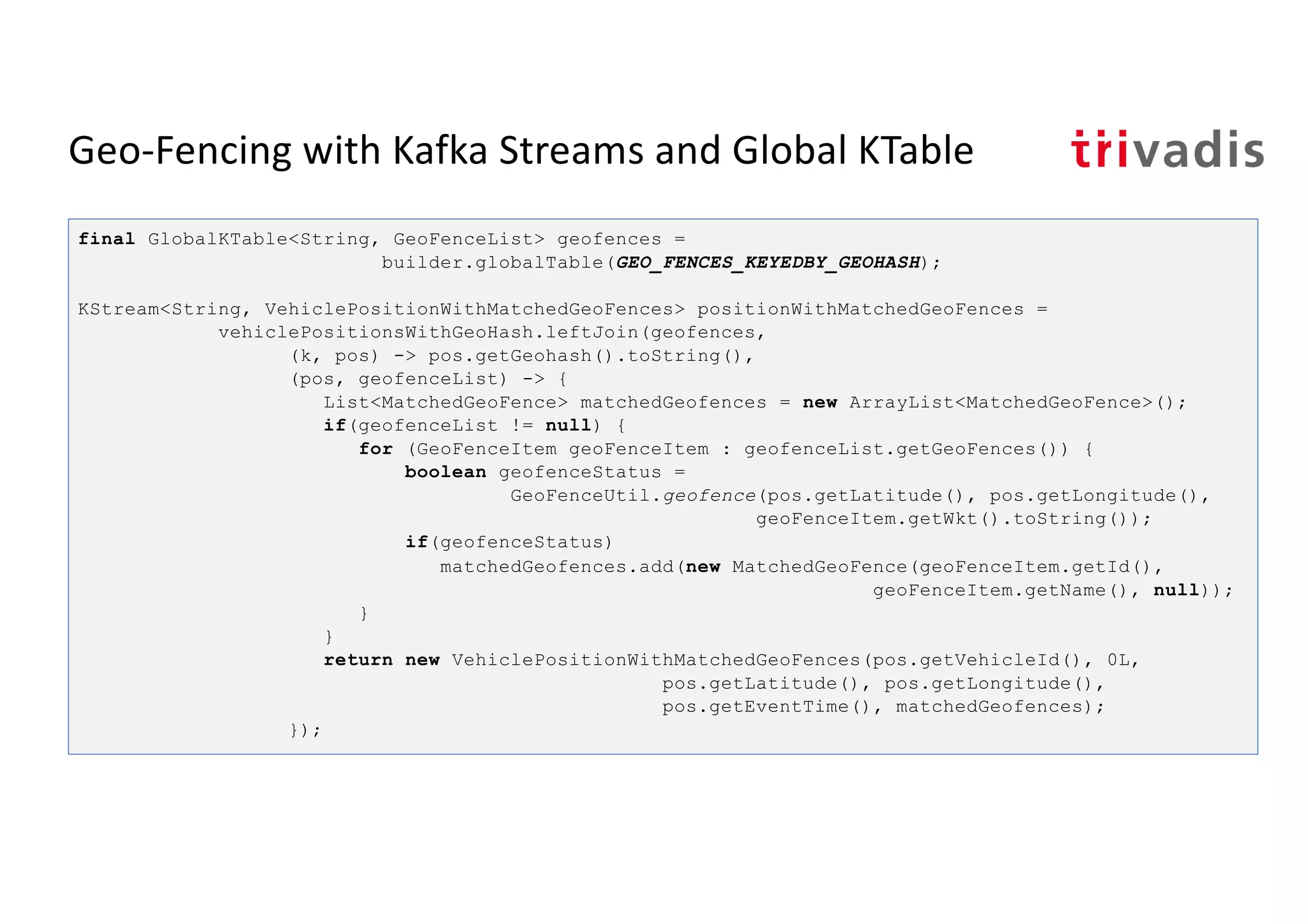 Geo-Fencing with Kafka Streams and Global KTable
final GlobalKTable<String, GeoFenceList> geofences =
builder.globalTable(GEO_FENCES_KEYEDBY_GEOHASH);
KStream<String, VehiclePositionWithMatchedGeoFences> positionWithMatchedGeoFences =
vehiclePositionsWithGeoHash.leftJoin(geofences,
(k, pos) -> pos.getGeohash().toString(),
(pos, geofenceList) -> {
List<MatchedGeoFence> matchedGeofences = new ArrayList<MatchedGeoFence>();
if(geofenceList != null) {
for (GeoFenceItem geoFenceItem : geofenceList.getGeoFences()) {
boolean geofenceStatus =
GeoFenceUtil.geofence(pos.getLatitude(), pos.getLongitude(),
geoFenceItem.getWkt().toString());
if(geofenceStatus)
matchedGeofences.add(new MatchedGeoFence(geoFenceItem.getId(),
geoFenceItem.getName(), null));
}
}
return new VehiclePositionWithMatchedGeoFences(pos.getVehicleId(), 0L,
pos.getLatitude(), pos.getLongitude(),
pos.getEventTime(), matchedGeofences);
});
 