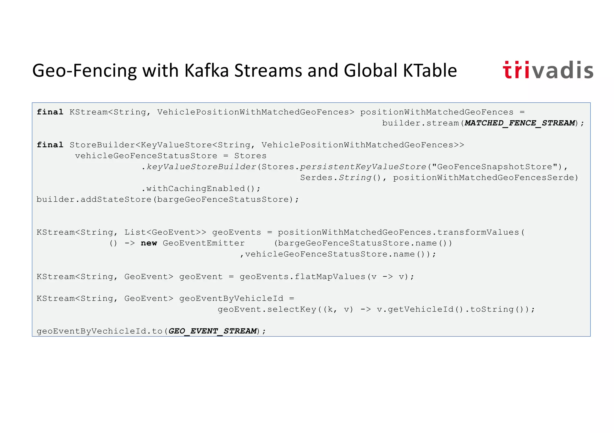 Geo-Fencing with Kafka Streams and Global KTable
final KStream<String, VehiclePositionWithMatchedGeoFences> positionWithMatchedGeoFences =
builder.stream(MATCHED_FENCE_STREAM);
final StoreBuilder<KeyValueStore<String, VehiclePositionWithMatchedGeoFences>>
vehicleGeoFenceStatusStore = Stores
.keyValueStoreBuilder(Stores.persistentKeyValueStore("GeoFenceSnapshotStore"),
Serdes.String(), positionWithMatchedGeoFencesSerde)
.withCachingEnabled();
builder.addStateStore(bargeGeoFenceStatusStore);
KStream<String, List<GeoEvent>> geoEvents = positionWithMatchedGeoFences.transformValues(
() -> new GeoEventEmitter (bargeGeoFenceStatusStore.name())
,vehicleGeoFenceStatusStore.name());
KStream<String, GeoEvent> geoEvent = geoEvents.flatMapValues(v -> v);
KStream<String, GeoEvent> geoEventByVehicleId =
geoEvent.selectKey((k, v) -> v.getVehicleId().toString());
geoEventByVechicleId.to(GEO_EVENT_STREAM);
 