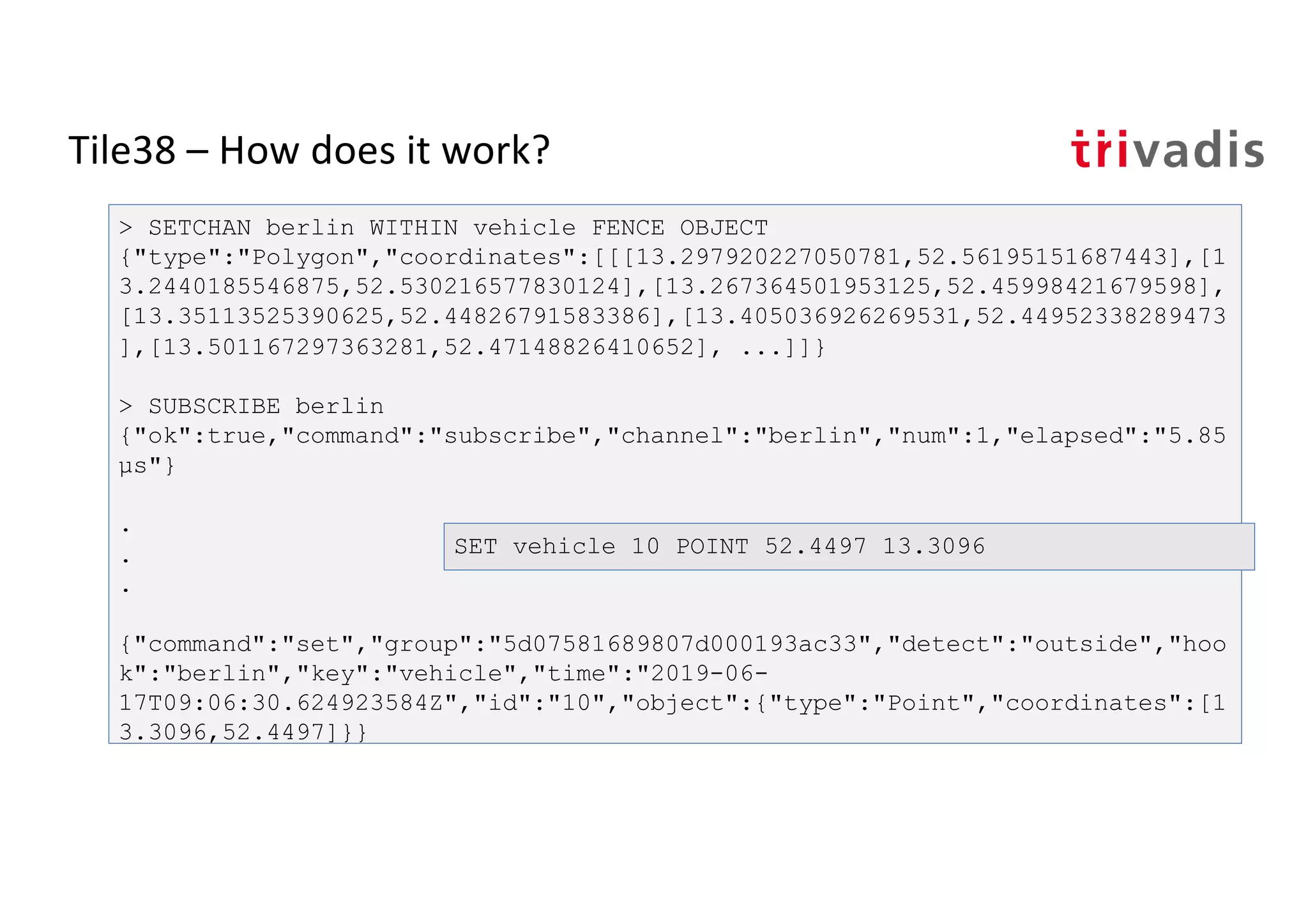 Tile38 – How does it work?
> SETCHAN berlin WITHIN vehicle FENCE OBJECT
{"type":"Polygon","coordinates":[[[13.297920227050781,52.56195151687443],[1
3.2440185546875,52.530216577830124],[13.267364501953125,52.45998421679598],
[13.35113525390625,52.44826791583386],[13.405036926269531,52.44952338289473
],[13.501167297363281,52.47148826410652], ...]]}
> SUBSCRIBE berlin
{"ok":true,"command":"subscribe","channel":"berlin","num":1,"elapsed":"5.85
µs"}
.
.
.
{"command":"set","group":"5d07581689807d000193ac33","detect":"outside","hoo
k":"berlin","key":"vehicle","time":"2019-06-
17T09:06:30.624923584Z","id":"10","object":{"type":"Point","coordinates":[1
3.3096,52.4497]}}
SET vehicle 10 POINT 52.4497 13.3096
 