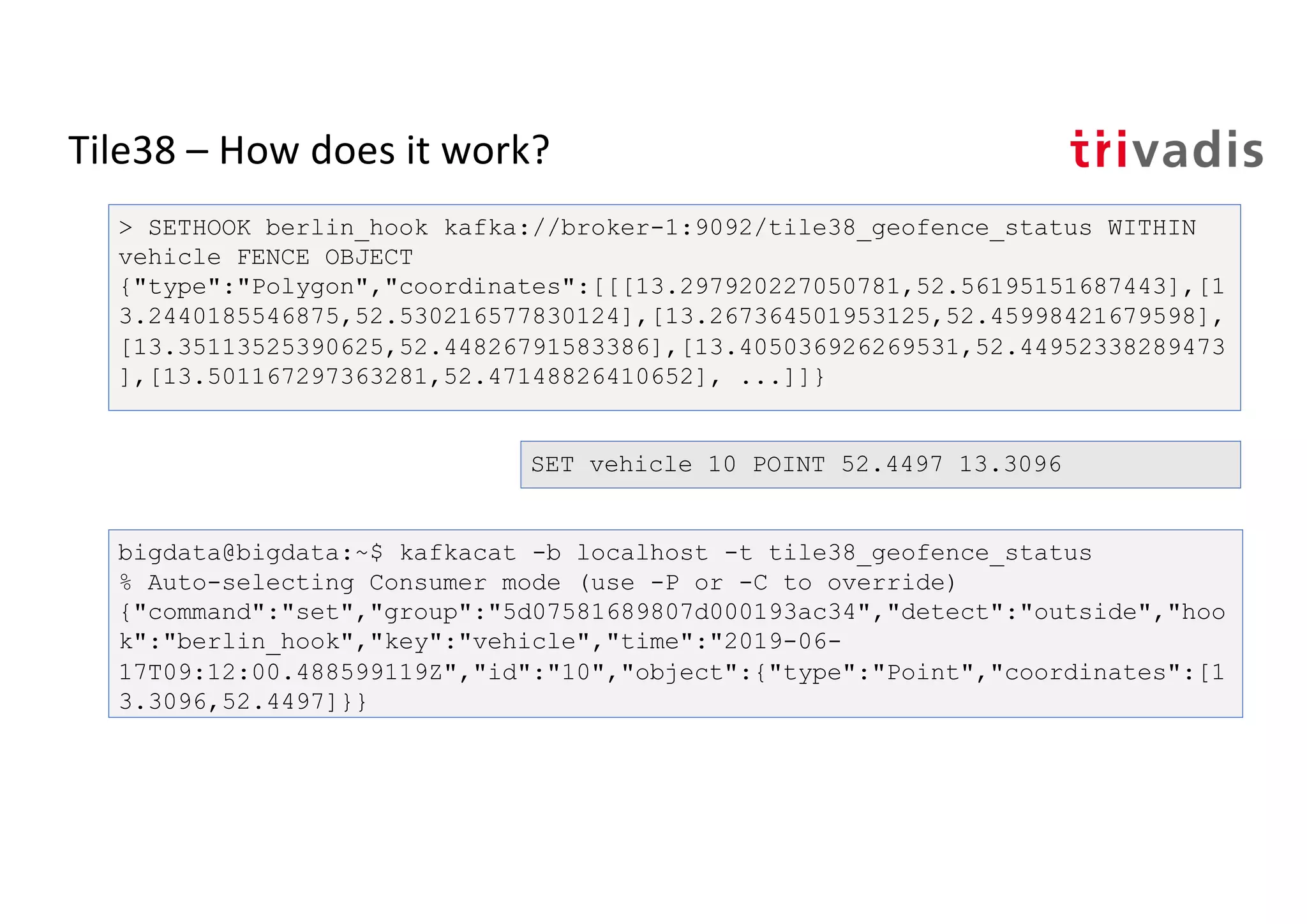 Tile38 – How does it work?
> SETHOOK berlin_hook kafka://broker-1:9092/tile38_geofence_status WITHIN
vehicle FENCE OBJECT
{"type":"Polygon","coordinates":[[[13.297920227050781,52.56195151687443],[1
3.2440185546875,52.530216577830124],[13.267364501953125,52.45998421679598],
[13.35113525390625,52.44826791583386],[13.405036926269531,52.44952338289473
],[13.501167297363281,52.47148826410652], ...]]}
bigdata@bigdata:~$ kafkacat -b localhost -t tile38_geofence_status
% Auto-selecting Consumer mode (use -P or -C to override)
{"command":"set","group":"5d07581689807d000193ac34","detect":"outside","hoo
k":"berlin_hook","key":"vehicle","time":"2019-06-
17T09:12:00.488599119Z","id":"10","object":{"type":"Point","coordinates":[1
3.3096,52.4497]}}
SET vehicle 10 POINT 52.4497 13.3096
 