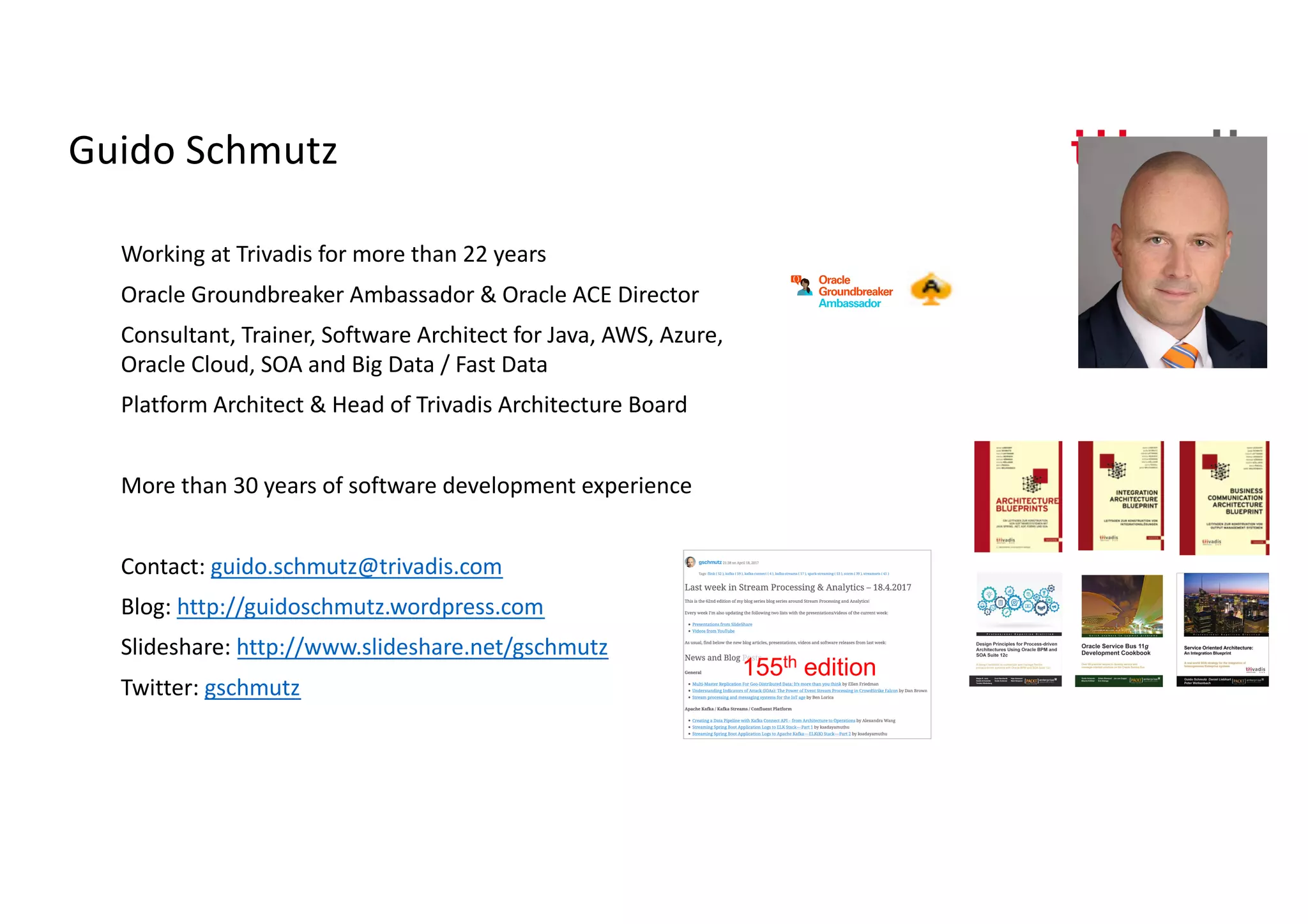 Guido Schmutz
Working at Trivadis for more than 22 years
Oracle Groundbreaker Ambassador & Oracle ACE Director
Consultant, Trainer, Software Architect for Java, AWS, Azure,
Oracle Cloud, SOA and Big Data / Fast Data
Platform Architect & Head of Trivadis Architecture Board
More than 30 years of software development experience
Contact: guido.schmutz@trivadis.com
Blog: http://guidoschmutz.wordpress.com
Slideshare: http://www.slideshare.net/gschmutz
Twitter: gschmutz
155th edition
 