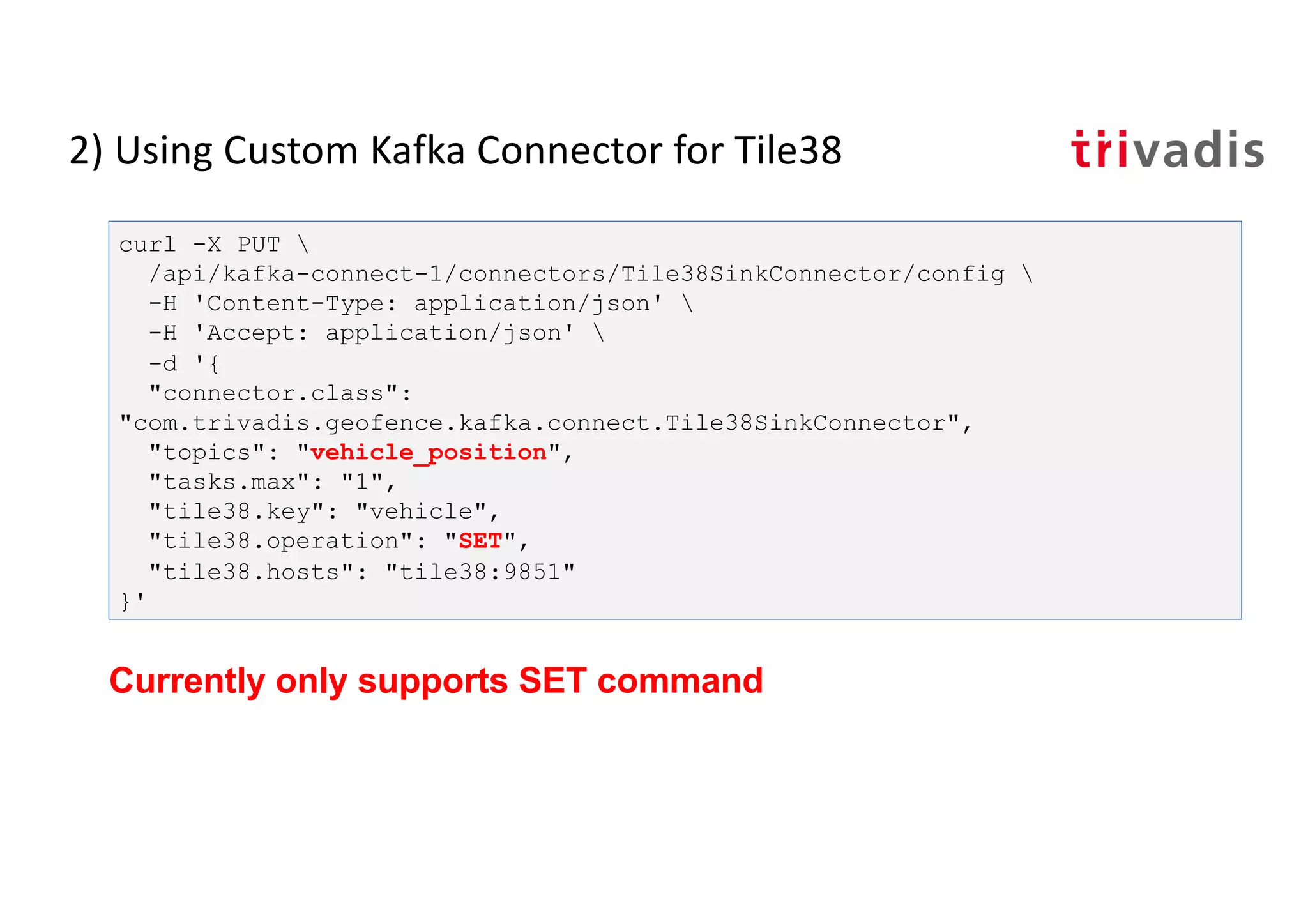 2) Using Custom Kafka Connector for Tile38
curl -X PUT 
/api/kafka-connect-1/connectors/Tile38SinkConnector/config 
-H 'Content-Type: application/json' 
-H 'Accept: application/json' 
-d '{
"connector.class":
"com.trivadis.geofence.kafka.connect.Tile38SinkConnector",
"topics": "vehicle_position",
"tasks.max": "1",
"tile38.key": "vehicle",
"tile38.operation": "SET",
"tile38.hosts": "tile38:9851"
}'
Currently only supports SET command
 